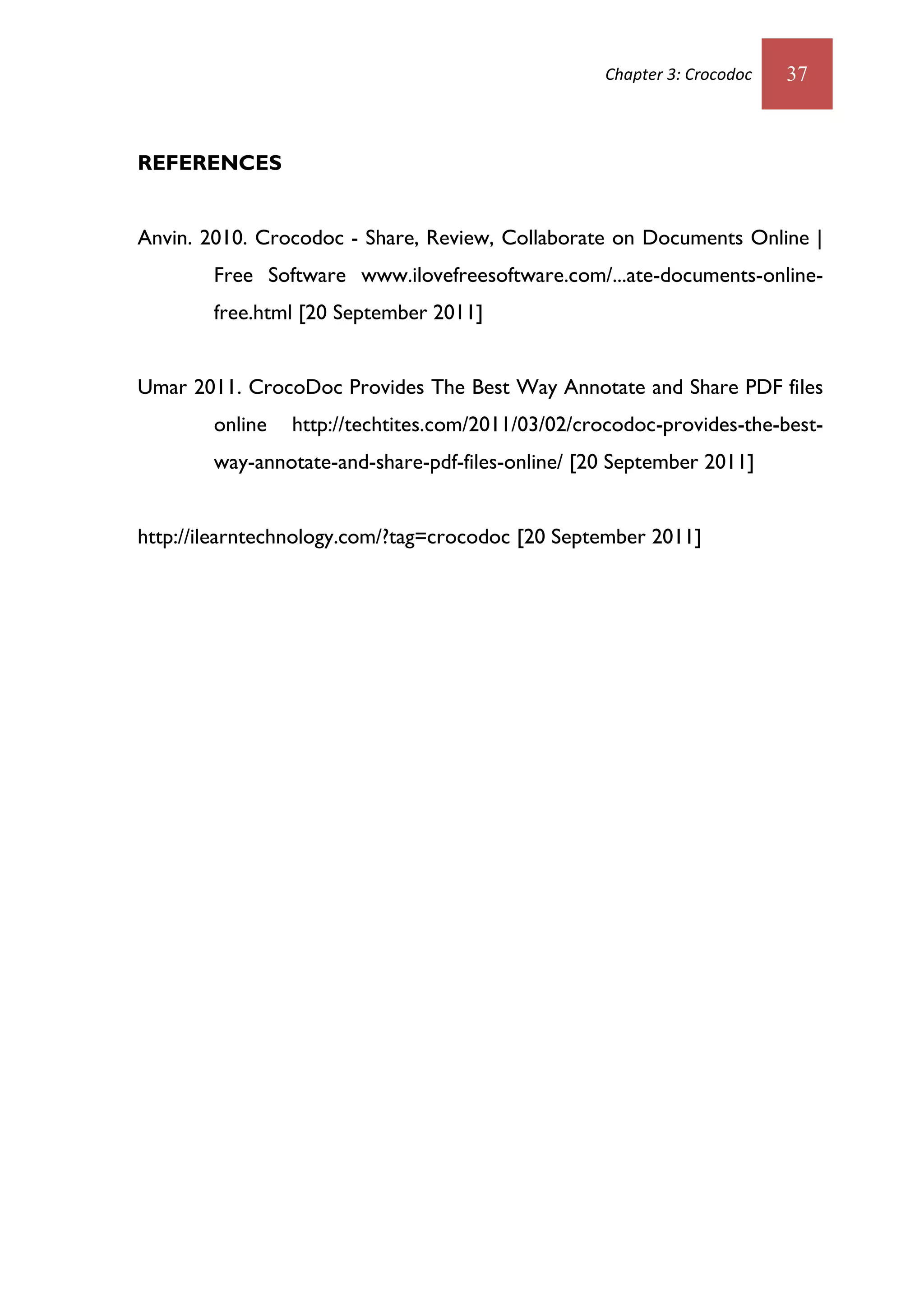 Chapter 3: Crocodoc   37



REFERENCES


Anvin. 2010. Crocodoc - Share, Review, Collaborate on Documents Online |
        Free Software www.ilovefreesoftware.com/...ate-documents-online-
        free.html [20 September 2011]


Umar 2011. CrocoDoc Provides The Best Way Annotate and Share PDF files
        online   http://techtites.com/2011/03/02/crocodoc-provides-the-best-
        way-annotate-and-share-pdf-files-online/ [20 September 2011]


http://ilearntechnology.com/?tag=crocodoc [20 September 2011]
 