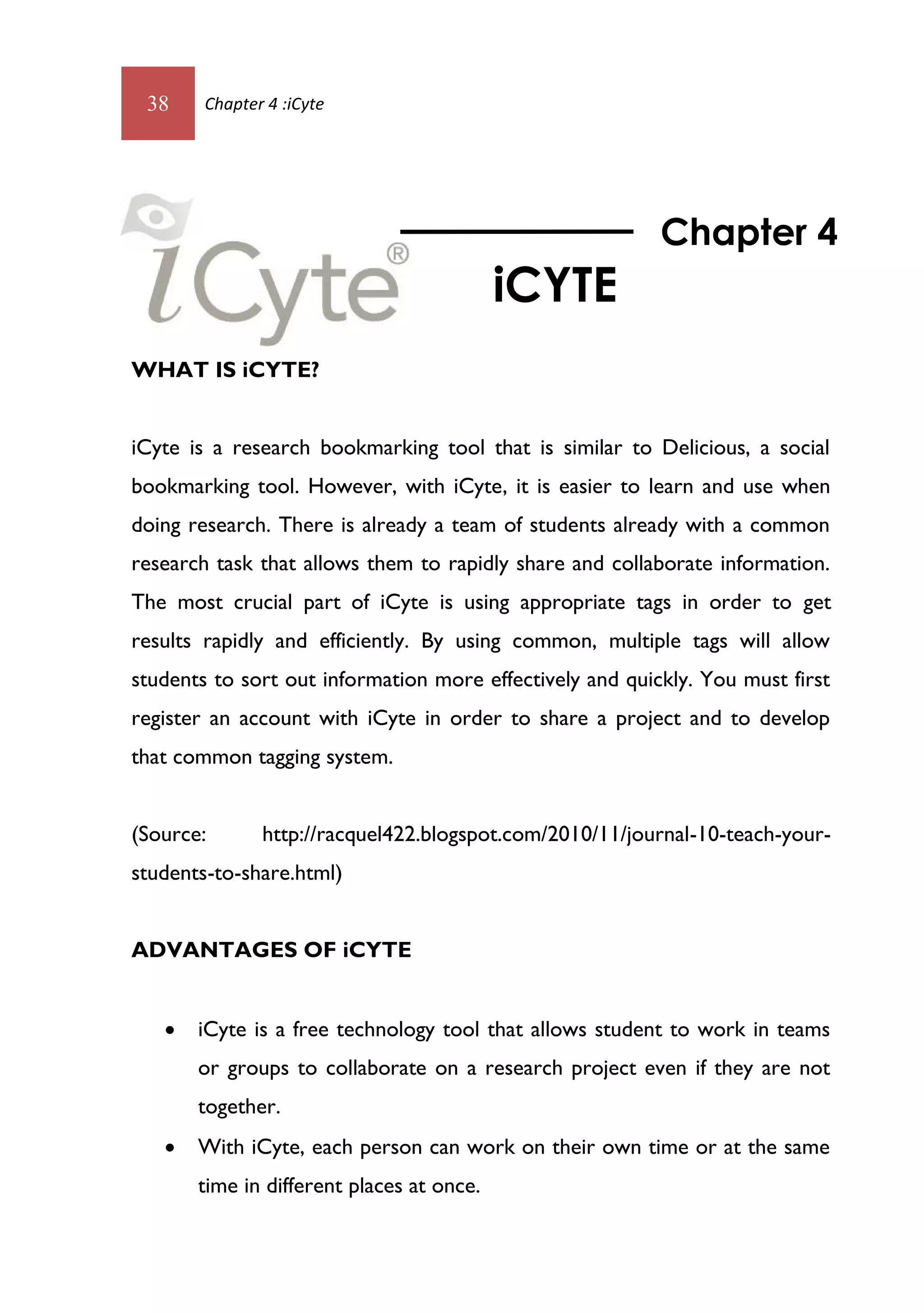 38     Chapter 4 :iCyte




                                                          Chapter 4
                                           iCYTE
WHAT IS iCYTE?


iCyte is a research bookmarking tool that is similar to Delicious, a social
bookmarking tool. However, with iCyte, it is easier to learn and use when
doing research. There is already a team of students already with a common
research task that allows them to rapidly share and collaborate information.
The most crucial part of iCyte is using appropriate tags in order to get
results rapidly and efficiently. By using common, multiple tags will allow
students to sort out information more effectively and quickly. You must first
register an account with iCyte in order to share a project and to develop
that common tagging system.


(Source:       http://racquel422.blogspot.com/2010/11/journal-10-teach-your-
students-to-share.html)


ADVANTAGES OF iCYTE


      iCyte is a free technology tool that allows student to work in teams
       or groups to collaborate on a research project even if they are not
       together.
      With iCyte, each person can work on their own time or at the same
       time in different places at once.
 