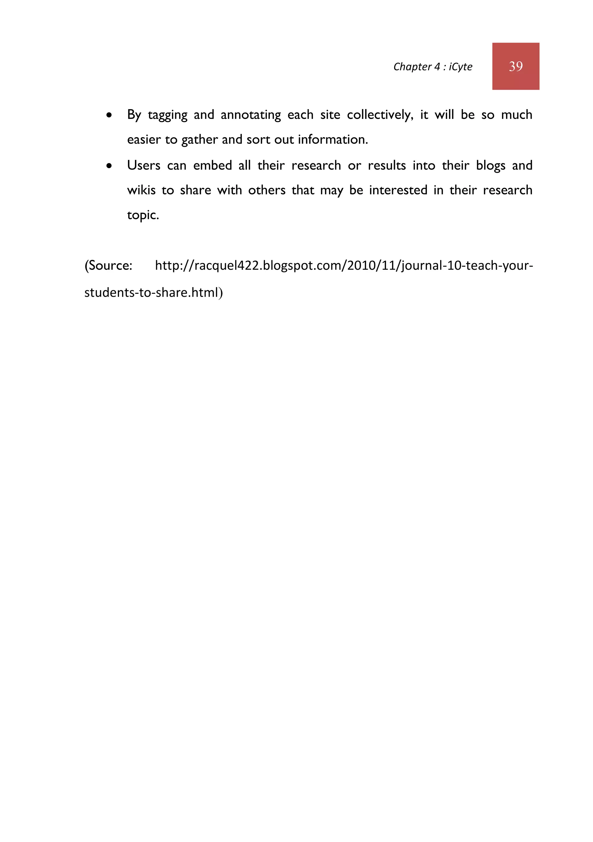 Chapter 4 : iCyte   39


      By tagging and annotating each site collectively, it will be so much
       easier to gather and sort out information.
      Users can embed all their research or results into their blogs and
       wikis to share with others that may be interested in their research
       topic.


(Source:    http://racquel422.blogspot.com/2010/11/journal-10-teach-your-
students-to-share.html)
 