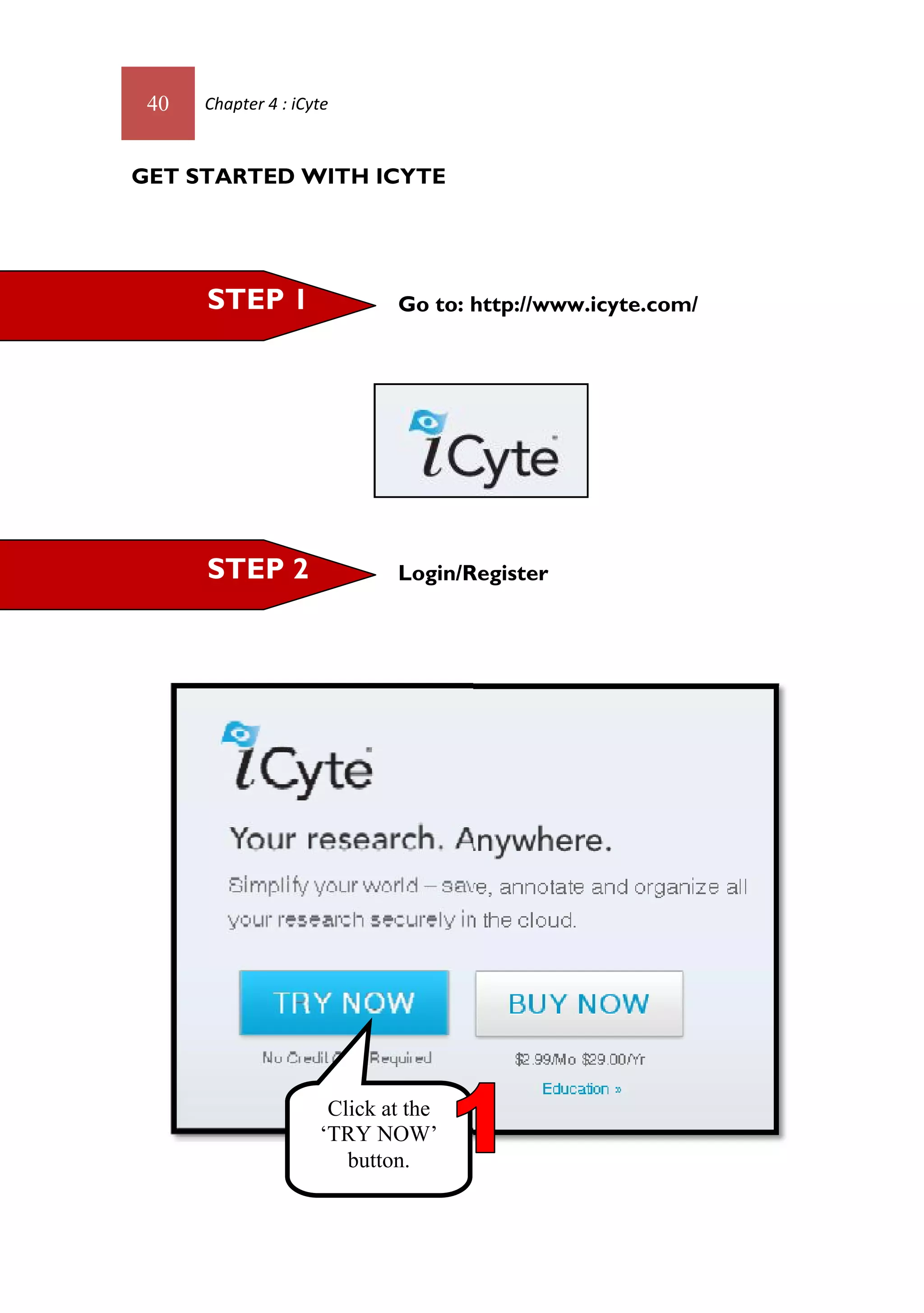 40   Chapter 4 : iCyte



GET STARTED WITH ICYTE




      STEP 1                 Go to: http://www.icyte.com/




      STEP 2                 Login/Register




                      Click at the
                     ‘TRY NOW’
                        button.
 