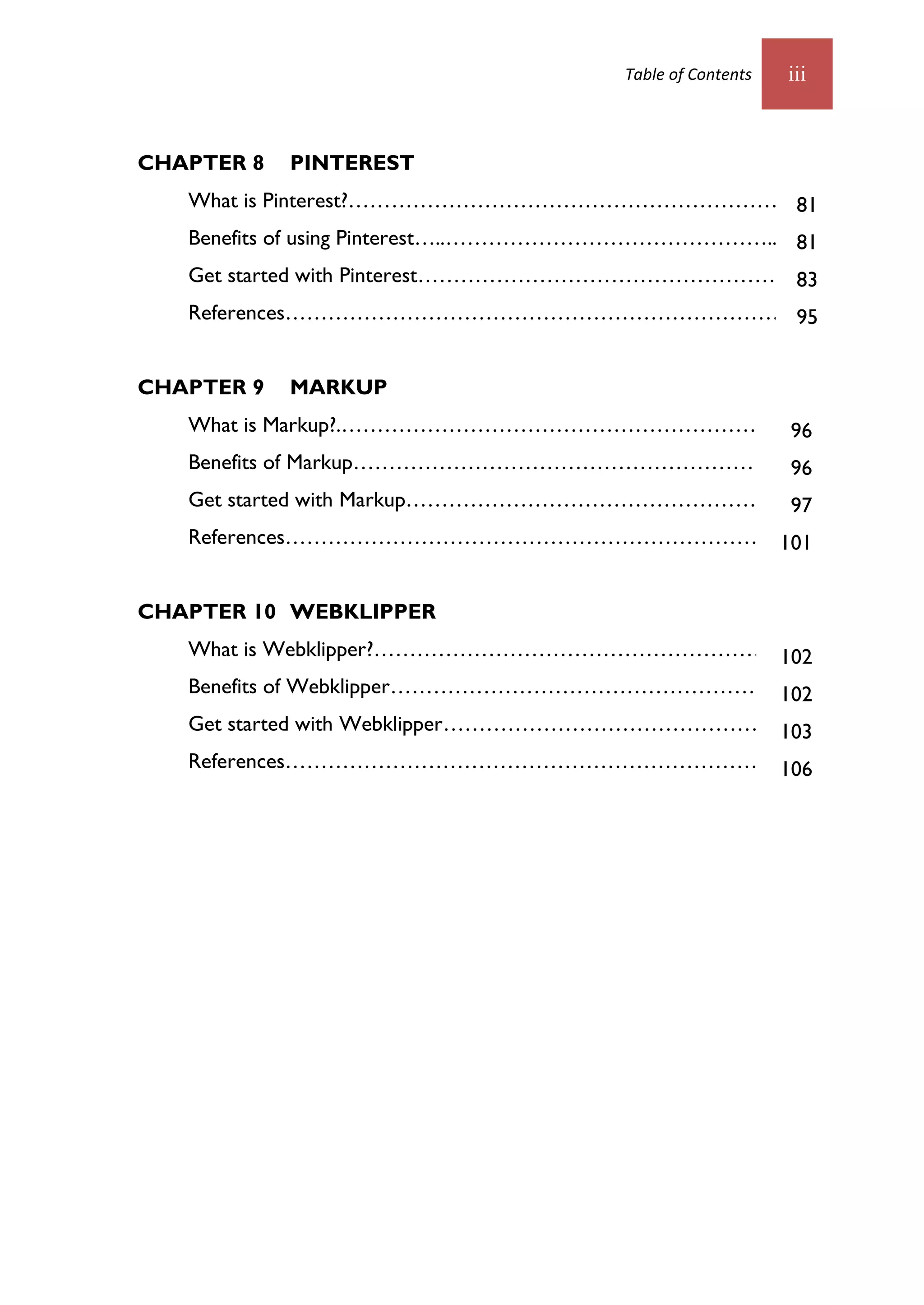 Table of Contents   iii



CHAPTER 8   PINTEREST
   What is Pinterest?……………………………………………………7081
   Benefits of using Pinterest…..………………………………………..7081
   Get started with Pinterest……………………………………………72
                                               83
   References………………………………………………………………80
                                     95


CHAPTER 9   MARKUP
   What is Markup?.………………………………………………………81
                                        96
   Benefits of Markup…………………………………………………….81
                                          96
   Get started with Markup……………………………………………...82
                                               97
   References………………………………………………………………85
                                    101


CHAPTER 10 WEBKLIPPER
   What is Webklipper?……………………………………………………1
                                         102
   Benefits of Webklipper………………………………………………1
                                           102
   Get started with Webklipper…………………………………………...3
                                              103
   References……………………………………………………………….9
                                    106
 