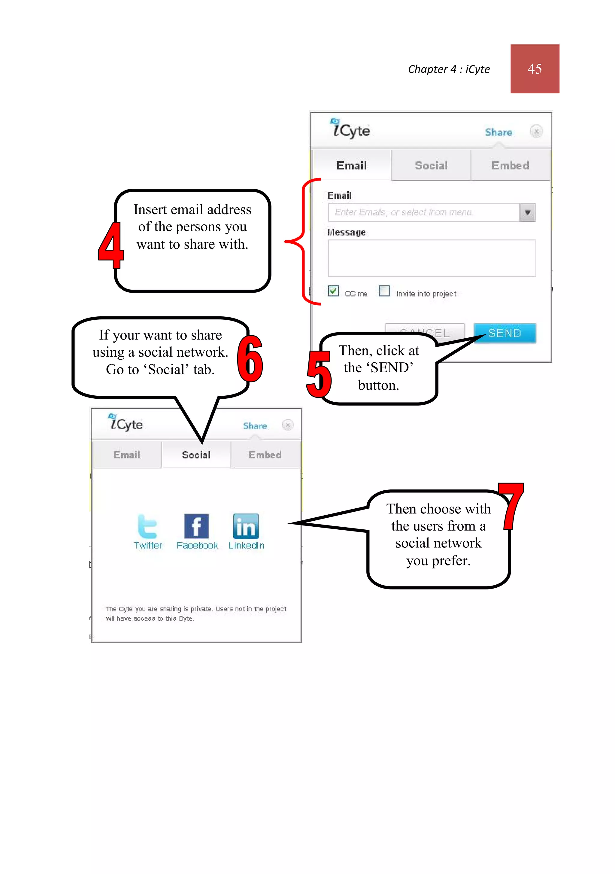 Chapter 4 : iCyte   45




      Insert email address
       of the persons you
       want to share with.




 If your want to share
using a social network.      Then, click at
  Go to ‘Social’ tab.         the ‘SEND’
                                button.




                                     Then choose with
                                      the users from a
                                       social network
                                         you prefer.
 