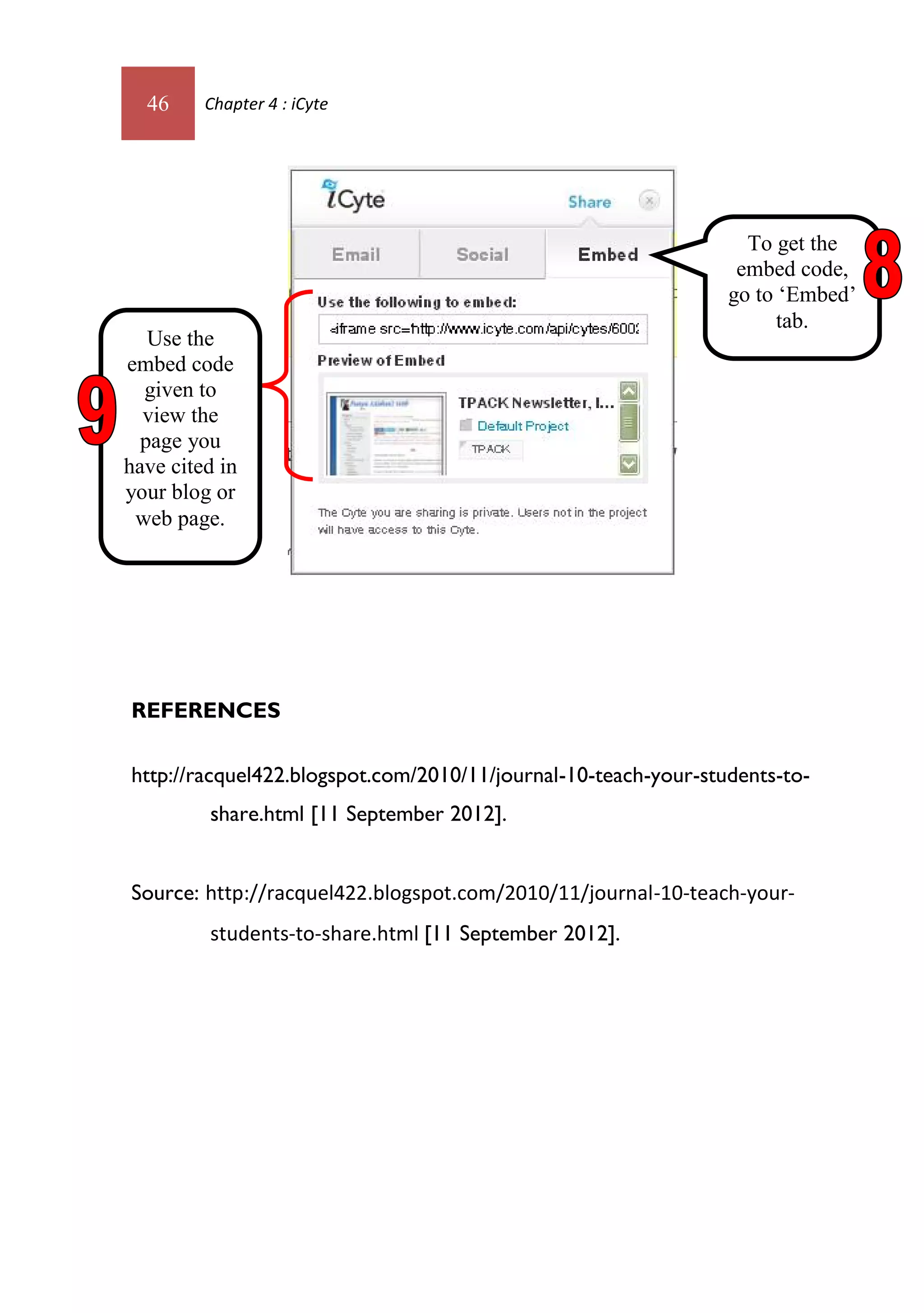 46     Chapter 4 : iCyte




                                                                  To get the
                                                                 embed code,
                                                                go to ‘Embed’
                                                                      tab.
   Use the
embed code
  given to
  view the
  page you
have cited in
your blog or
 web page.




REFERENCES

http://racquel422.blogspot.com/2010/11/journal-10-teach-your-students-to-
         share.html [11 September 2012].


Source: http://racquel422.blogspot.com/2010/11/journal-10-teach-your-
         students-to-share.html [11 September 2012].
 