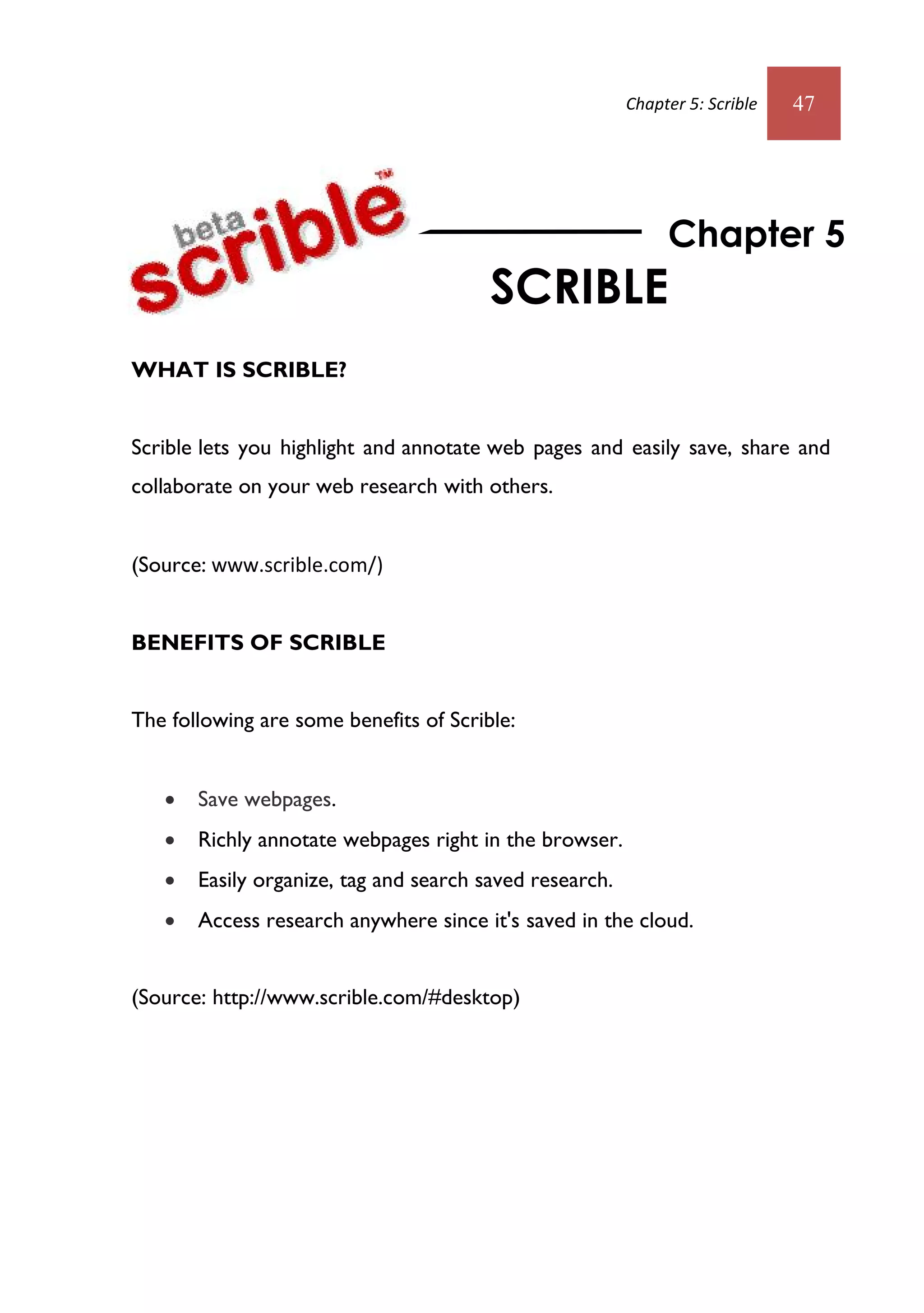 Chapter 5: Scrible   47




                                                              Chapter 5
                                        SCRIBLE
WHAT IS SCRIBLE?


Scrible lets you highlight and annotate web pages and easily save, share and
collaborate on your web research with others.


(Source: www.scrible.com/)


BENEFITS OF SCRIBLE


The following are some benefits of Scrible:


      Save webpages.
      Richly annotate webpages right in the browser.
      Easily organize, tag and search saved research.
      Access research anywhere since it's saved in the cloud.


(Source: http://www.scrible.com/#desktop)
 
