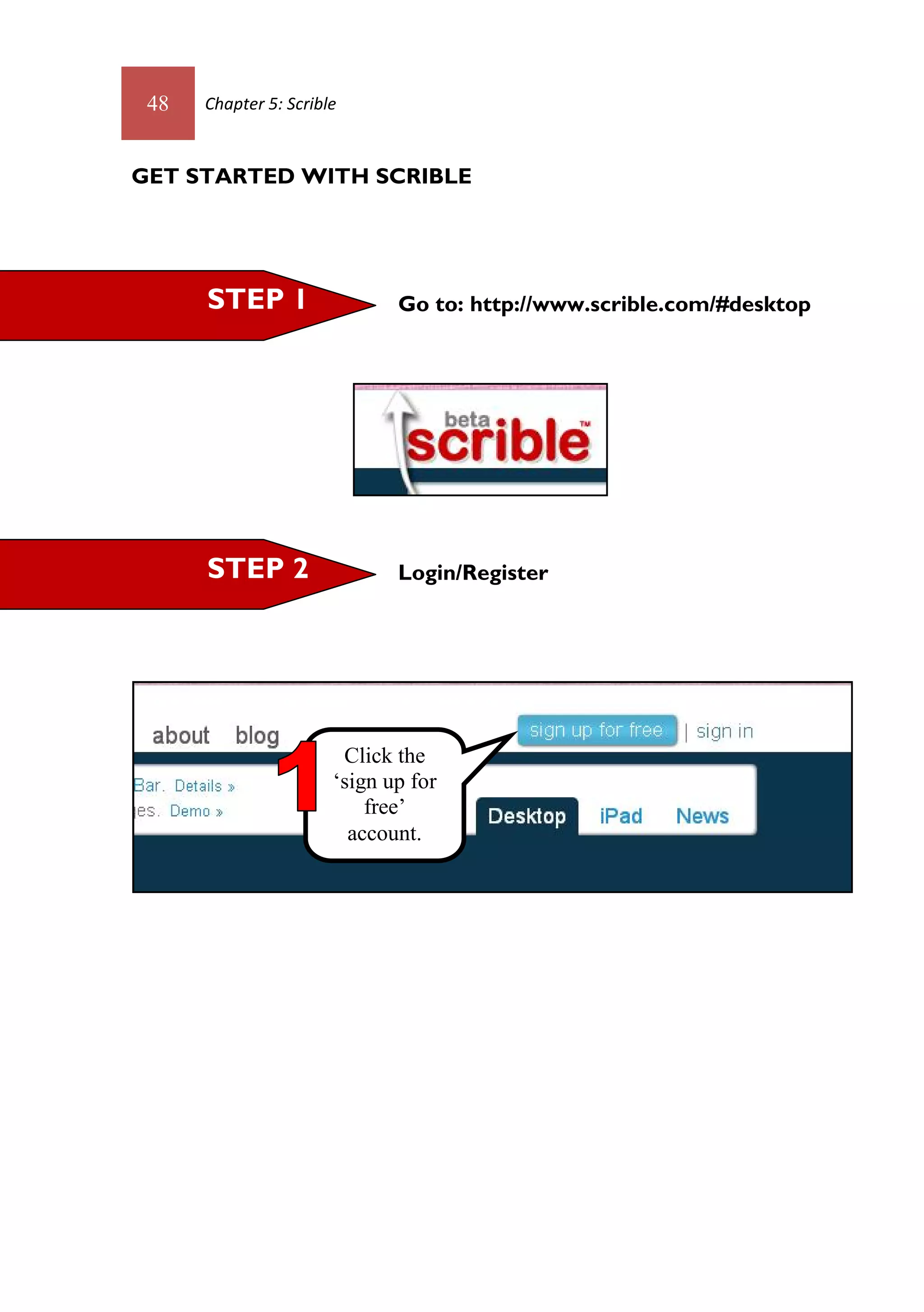 48   Chapter 5: Scrible



GET STARTED WITH SCRIBLE




      STEP 1                  Go to: http://www.scrible.com/#desktop




      STEP 2                  Login/Register




                        Click the
                       ‘sign up for
                           free’
                         account.
 
