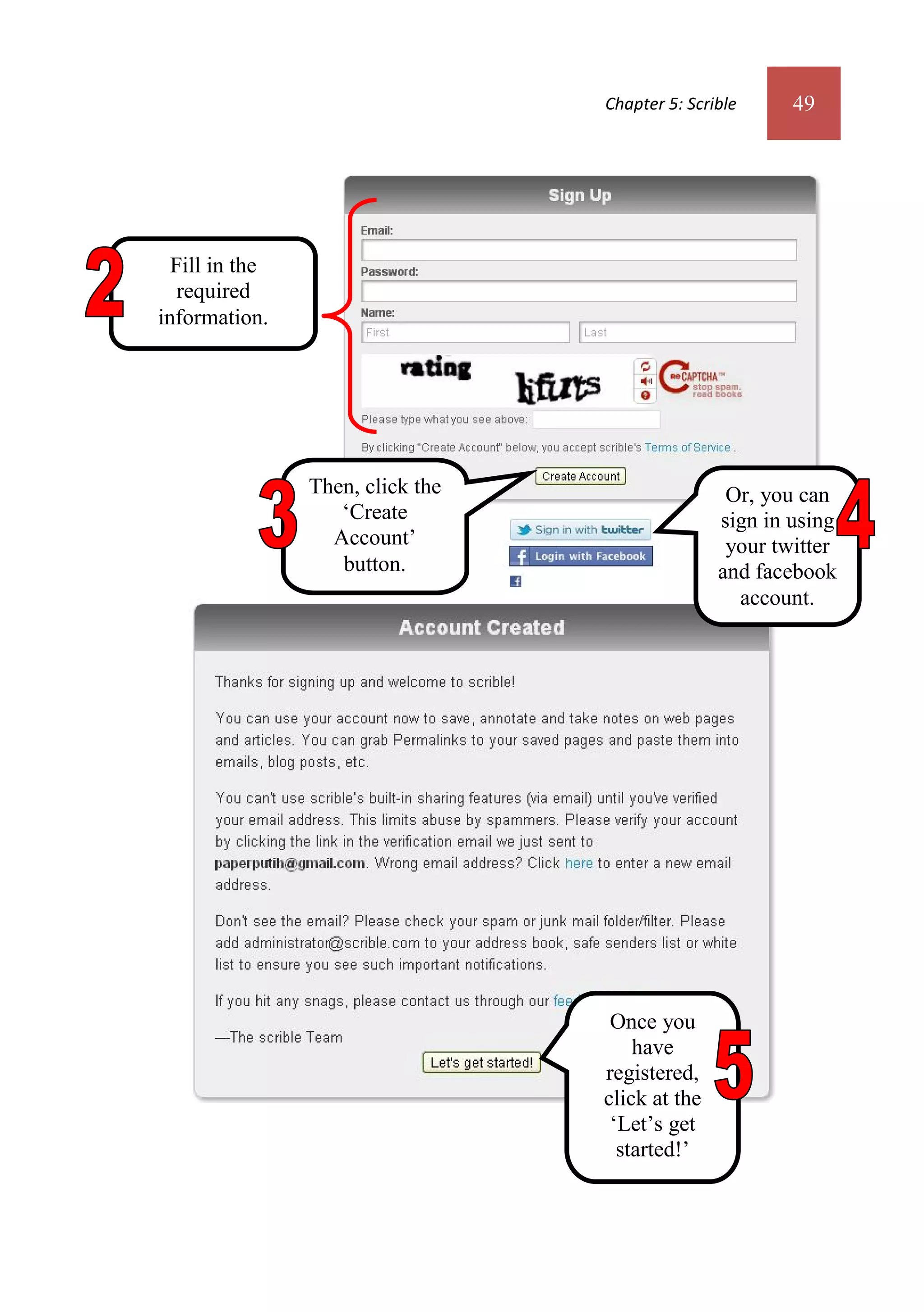 Chapter 5: Scrible     49




  Fill in the
   required
information.




                Then, click the                   Or, you can
                   ‘Create                       sign in using
                  Account’                        your twitter
                   button.                       and facebook
                                                   account.




                                   Once you
                                      have
                                  registered,
                                  click at the
                                   ‘Let’s get
                                    started!’
                                     button.
 