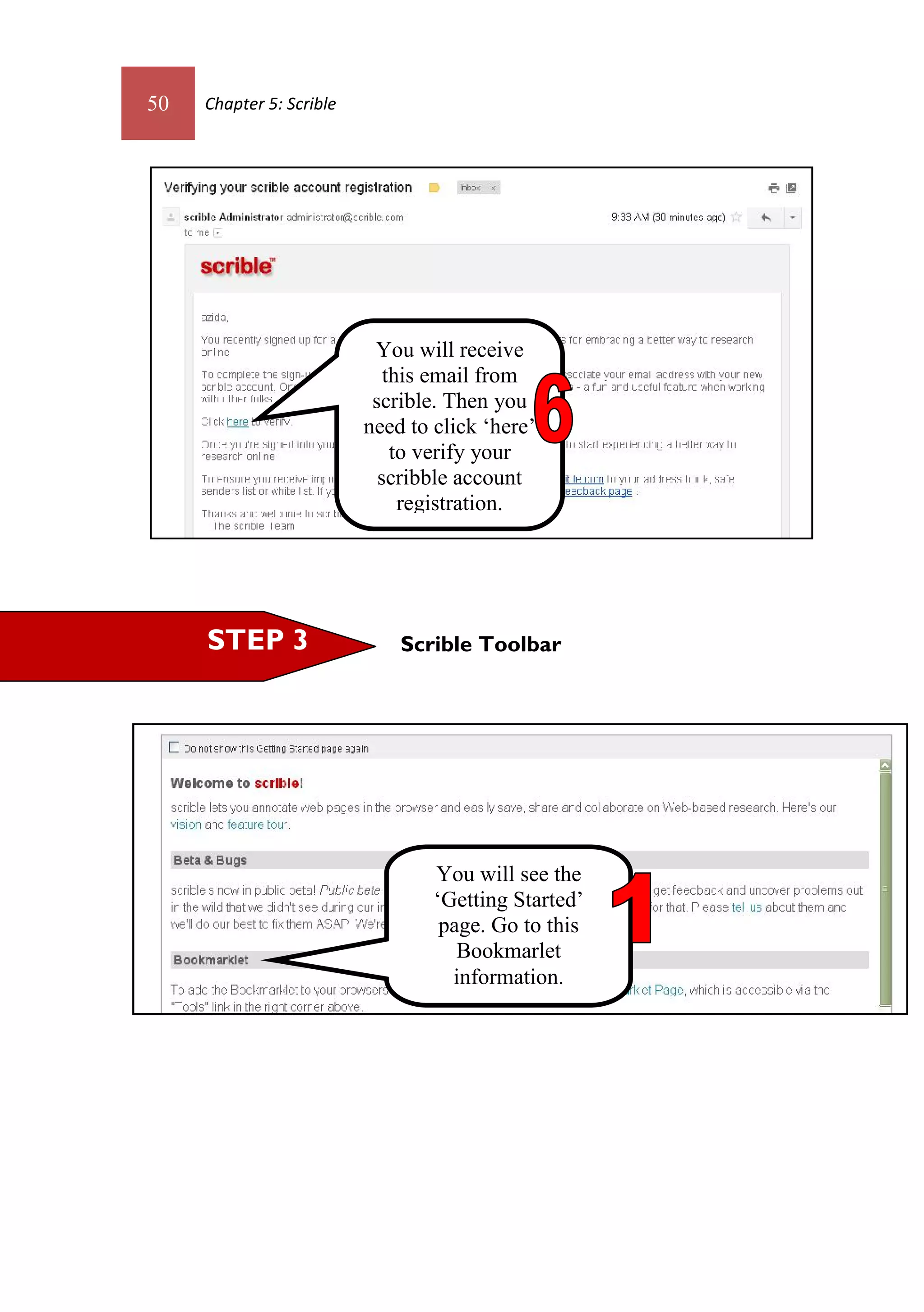 50   Chapter 5: Scrible




                           You will receive
                             this email from
                           scrible. Then you
                          need to click ‘here’
                              to verify your
                            scribble account
                               registration.




     STEP 3                   Scrible Toolbar




                                  You will see the
                                  ‘Getting Started’
                                   page. Go to this
                                     Bookmarlet
                                    information.
 