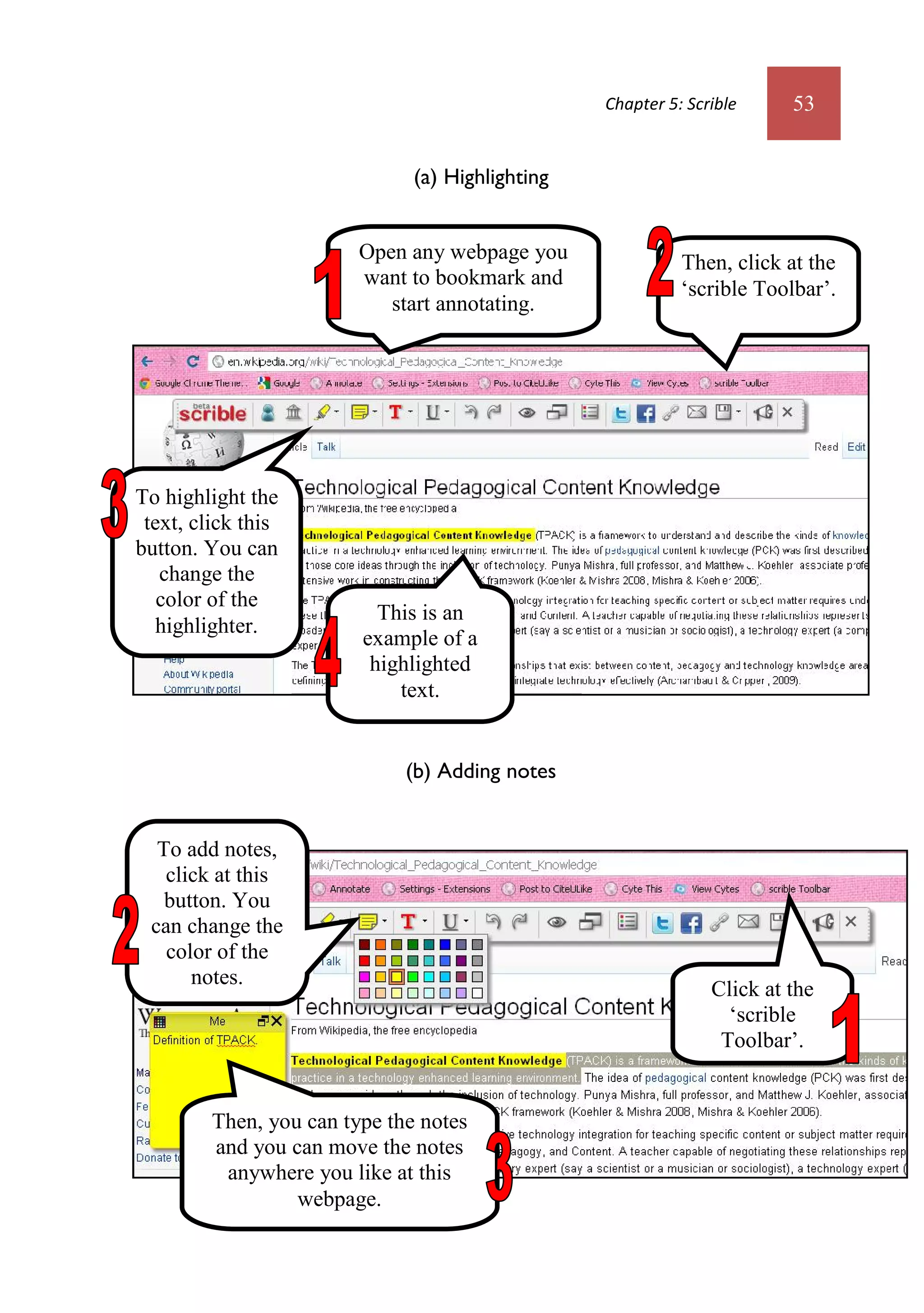 Chapter 5: Scrible     53


                               (a) Highlighting


                         Open any webpage you               Then, click at the
                         want to bookmark and
                                                            ‘scrible Toolbar’.
                            start annotating.




To highlight the
 text, click this
button. You can
   change the
   color of the
                           This is an
   highlighter.
                         example of a
                          highlighted
                             text.


                              (b) Adding notes


  To add notes,
   click at this
   button. You
 can change the
   color of the
      notes.
                                                                Click at the
                                                                  ‘scrible
                                                                 Toolbar’.


         Then, you can type the notes
         and you can move the notes
          anywhere you like at this
                  webpage.
 