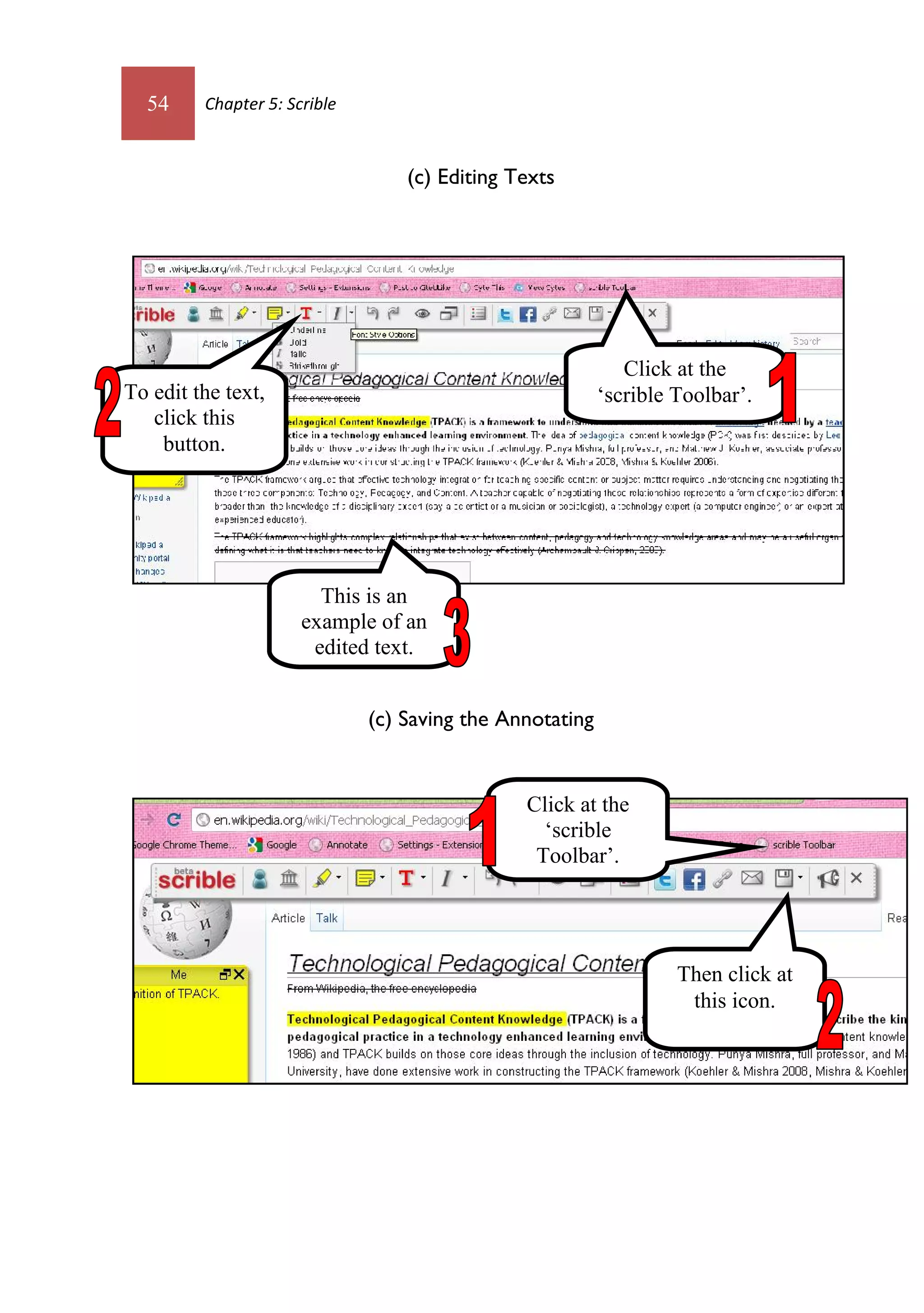 54     Chapter 5: Scrible



                                  (c) Editing Texts




                                                             Click at the
To edit the text,                                         ‘scrible Toolbar’.
   click this
    button.




                        This is an
                      example of an
                       edited text.


                              (c) Saving the Annotating


                                               Click at the
                                                 ‘scrible
                                                Toolbar’.




                                                                   Then click at
                                                                    this icon.
 
