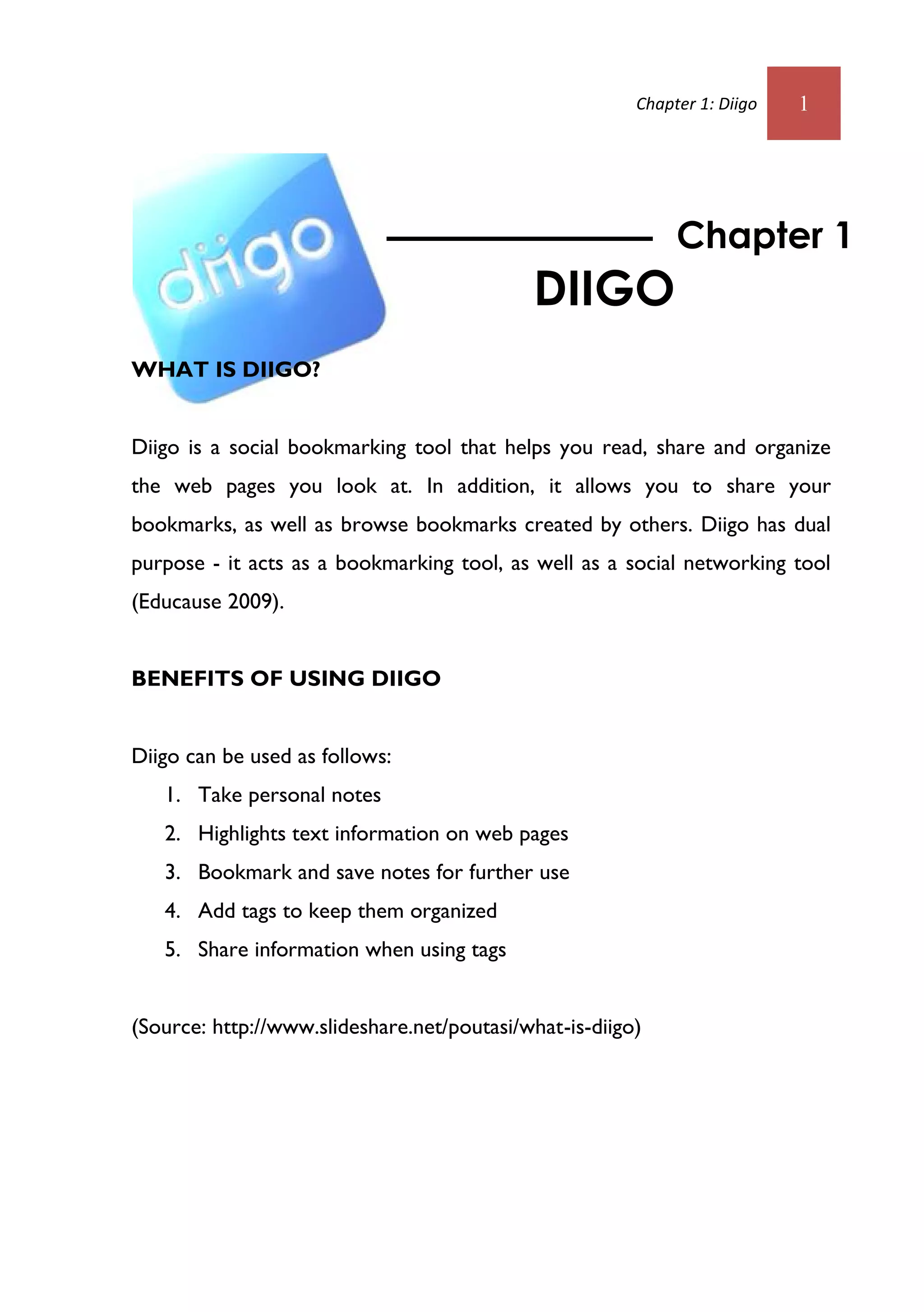 Chapter 1: Diigo   1




                                                             Chapter 1
                                            DIIGO
WHAT IS DIIGO?


Diigo is a social bookmarking tool that helps you read, share and organize
the web pages you look at. In addition, it allows you to share your
bookmarks, as well as browse bookmarks created by others. Diigo has dual
purpose - it acts as a bookmarking tool, as well as a social networking tool
(Educause 2009).


BENEFITS OF USING DIIGO


Diigo can be used as follows:
   1. Take personal notes
   2. Highlights text information on web pages
   3. Bookmark and save notes for further use
   4. Add tags to keep them organized
   5. Share information when using tags


(Source: http://www.slideshare.net/poutasi/what-is-diigo)
 