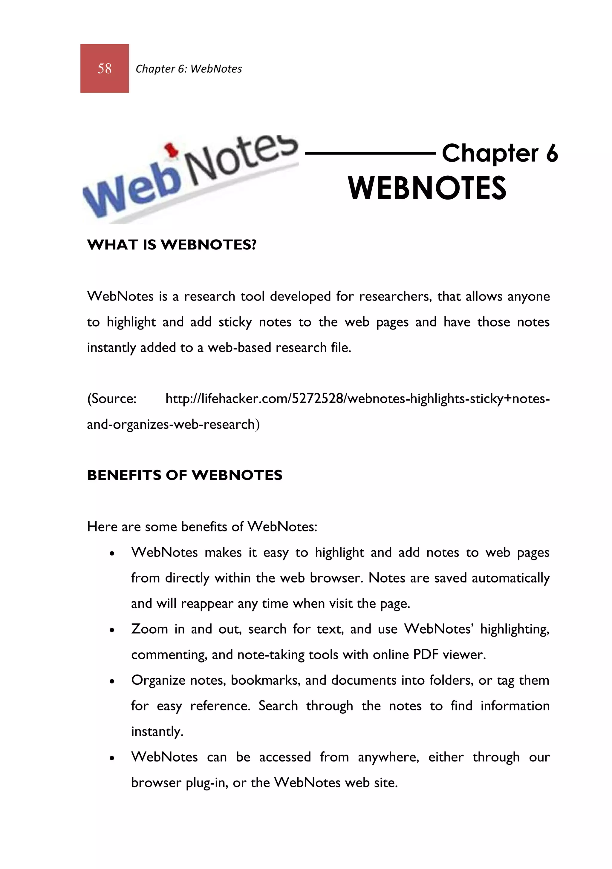 58     Chapter 6: WebNotes




                                                          Chapter 6
                                            WEBNOTES
WHAT IS WEBNOTES?


WebNotes is a research tool developed for researchers, that allows anyone
to highlight and add sticky notes to the web pages and have those notes
instantly added to a web-based research file.


(Source:     http://lifehacker.com/5272528/webnotes-highlights-sticky+notes-
and-organizes-web-research)


BENEFITS OF WEBNOTES


Here are some benefits of WebNotes:
      WebNotes makes it easy to highlight and add notes to web pages
       from directly within the web browser. Notes are saved automatically
       and will reappear any time when visit the page.
      Zoom in and out, search for text, and use WebNotes’ highlighting,
       commenting, and note-taking tools with online PDF viewer.
      Organize notes, bookmarks, and documents into folders, or tag them
       for easy reference. Search through the notes to find information
       instantly.
      WebNotes can be accessed from anywhere, either through our
       browser plug-in, or the WebNotes web site.
 