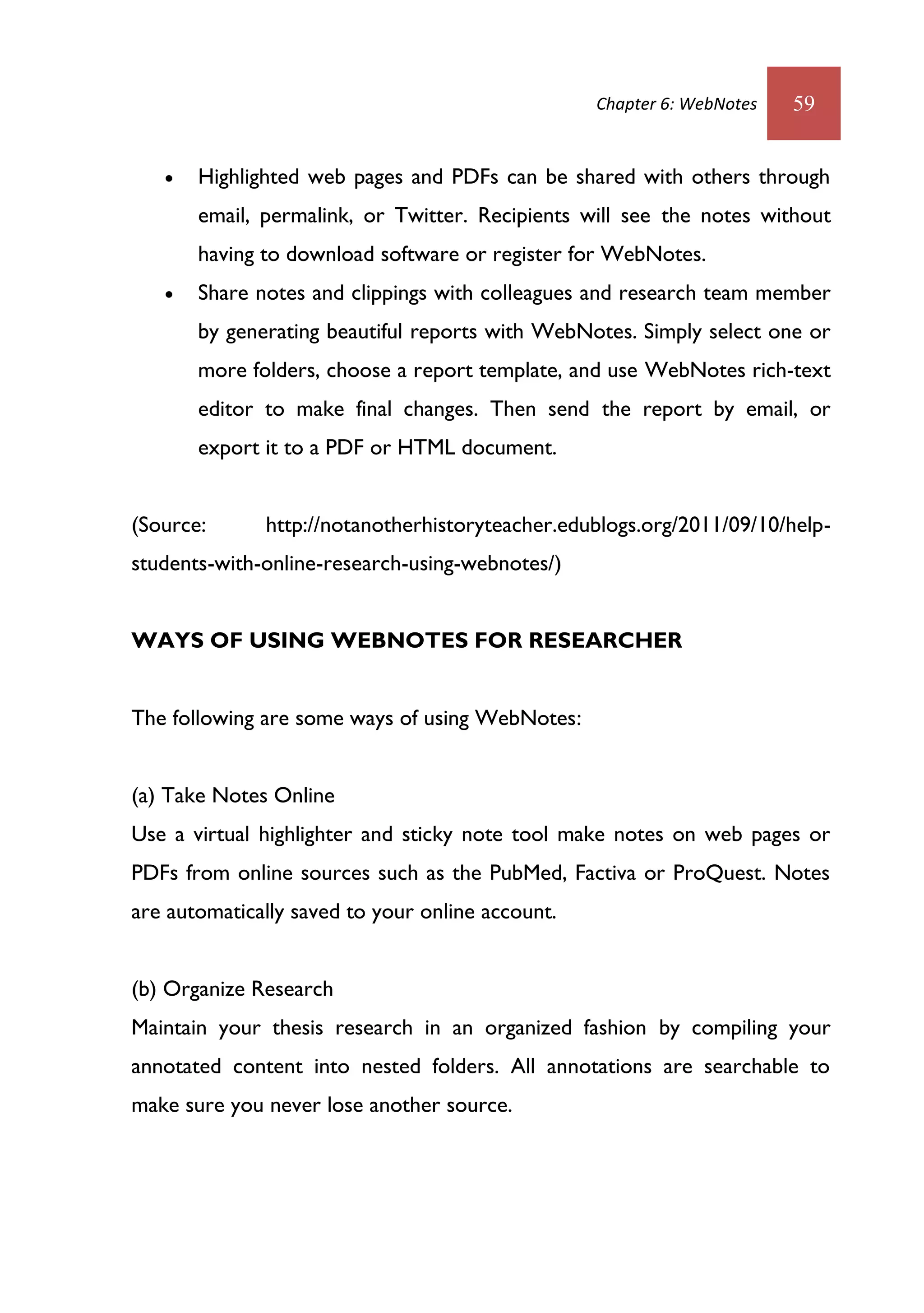 Chapter 6: WebNotes   59


      Highlighted web pages and PDFs can be shared with others through
       email, permalink, or Twitter. Recipients will see the notes without
       having to download software or register for WebNotes.
      Share notes and clippings with colleagues and research team member
       by generating beautiful reports with WebNotes. Simply select one or
       more folders, choose a report template, and use WebNotes rich-text
       editor to make final changes. Then send the report by email, or
       export it to a PDF or HTML document.


(Source:      http://notanotherhistoryteacher.edublogs.org/2011/09/10/help-
students-with-online-research-using-webnotes/)


WAYS OF USING WEBNOTES FOR RESEARCHER


The following are some ways of using WebNotes:


(a) Take Notes Online
Use a virtual highlighter and sticky note tool make notes on web pages or
PDFs from online sources such as the PubMed, Factiva or ProQuest. Notes
are automatically saved to your online account.


(b) Organize Research
Maintain your thesis research in an organized fashion by compiling your
annotated content into nested folders. All annotations are searchable to
make sure you never lose another source.
 