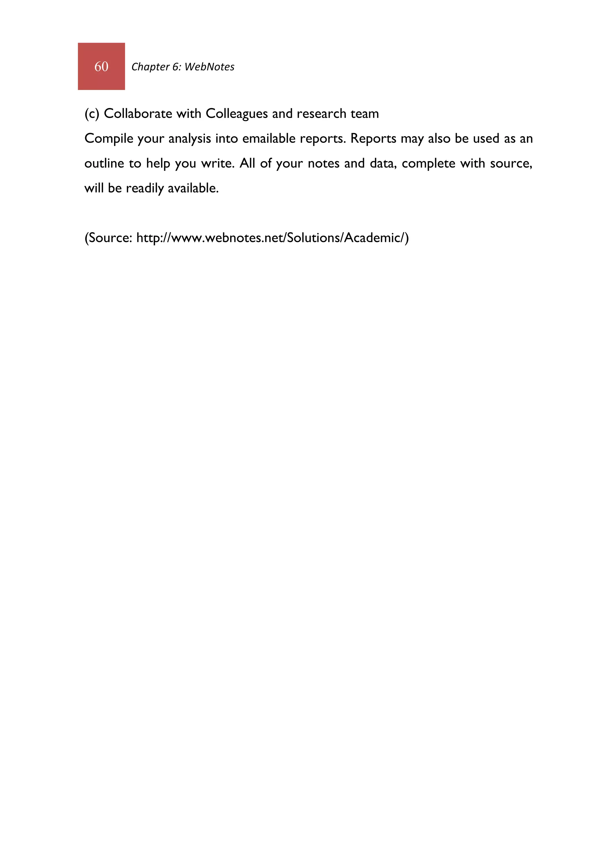 60      Chapter 6: WebNotes



(c) Collaborate with Colleagues and research team
Compile your analysis into emailable reports. Reports may also be used as an
outline to help you write. All of your notes and data, complete with source,
will be readily available.


(Source: http://www.webnotes.net/Solutions/Academic/)
 