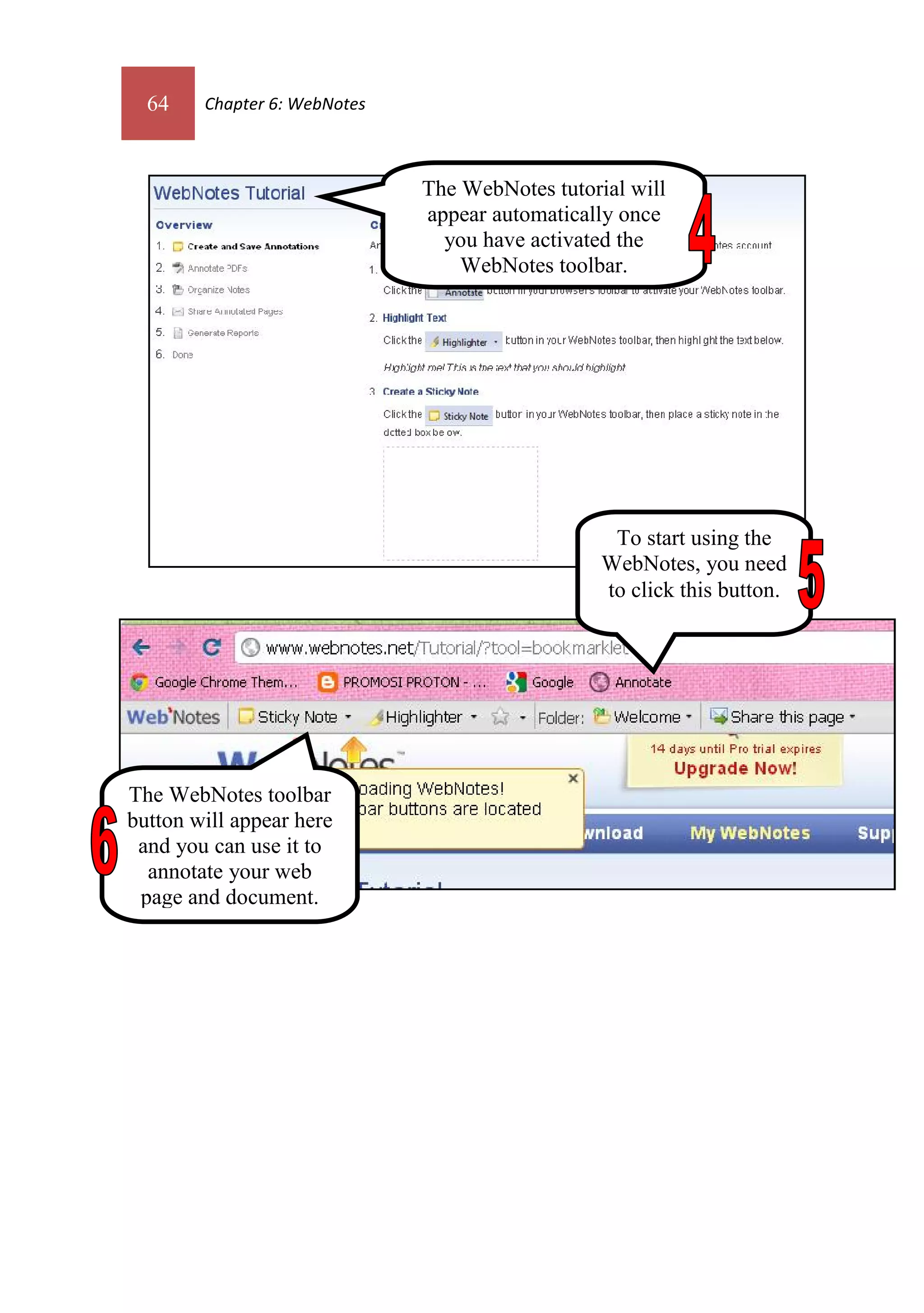 64    Chapter 6: WebNotes



                              The WebNotes tutorial will
                              appear automatically once
                                you have activated the
                                  WebNotes toolbar.




                                                  To start using the
                                                 WebNotes, you need
                                                 to click this button.




The WebNotes toolbar
button will appear here
 and you can use it to
  annotate your web
 page and document.
 