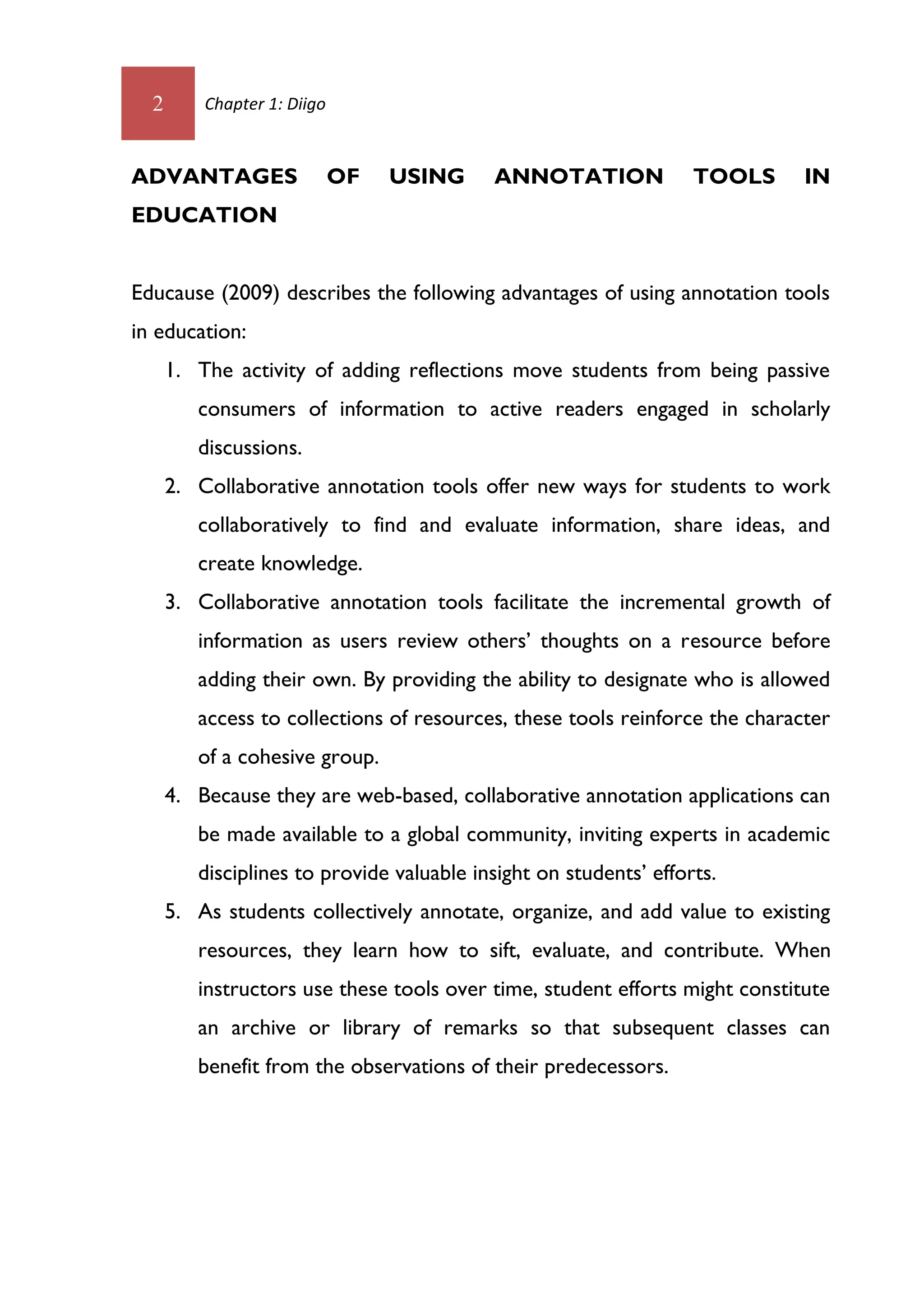 2       Chapter 1: Diigo



ADVANTAGES                   OF   USING    ANNOTATION              TOOLS     IN
EDUCATION


Educause (2009) describes the following advantages of using annotation tools
in education:
      1. The activity of adding reflections move students from being passive
         consumers of information to active readers engaged in scholarly
         discussions.
      2. Collaborative annotation tools offer new ways for students to work
         collaboratively to find and evaluate information, share ideas, and
         create knowledge.
      3. Collaborative annotation tools facilitate the incremental growth of
         information as users review others’ thoughts on a resource before
         adding their own. By providing the ability to designate who is allowed
         access to collections of resources, these tools reinforce the character
         of a cohesive group.
      4. Because they are web-based, collaborative annotation applications can
         be made available to a global community, inviting experts in academic
         disciplines to provide valuable insight on students’ efforts.
      5. As students collectively annotate, organize, and add value to existing
         resources, they learn how to sift, evaluate, and contribute. When
         instructors use these tools over time, student efforts might constitute
         an archive or library of remarks so that subsequent classes can
         benefit from the observations of their predecessors.
 