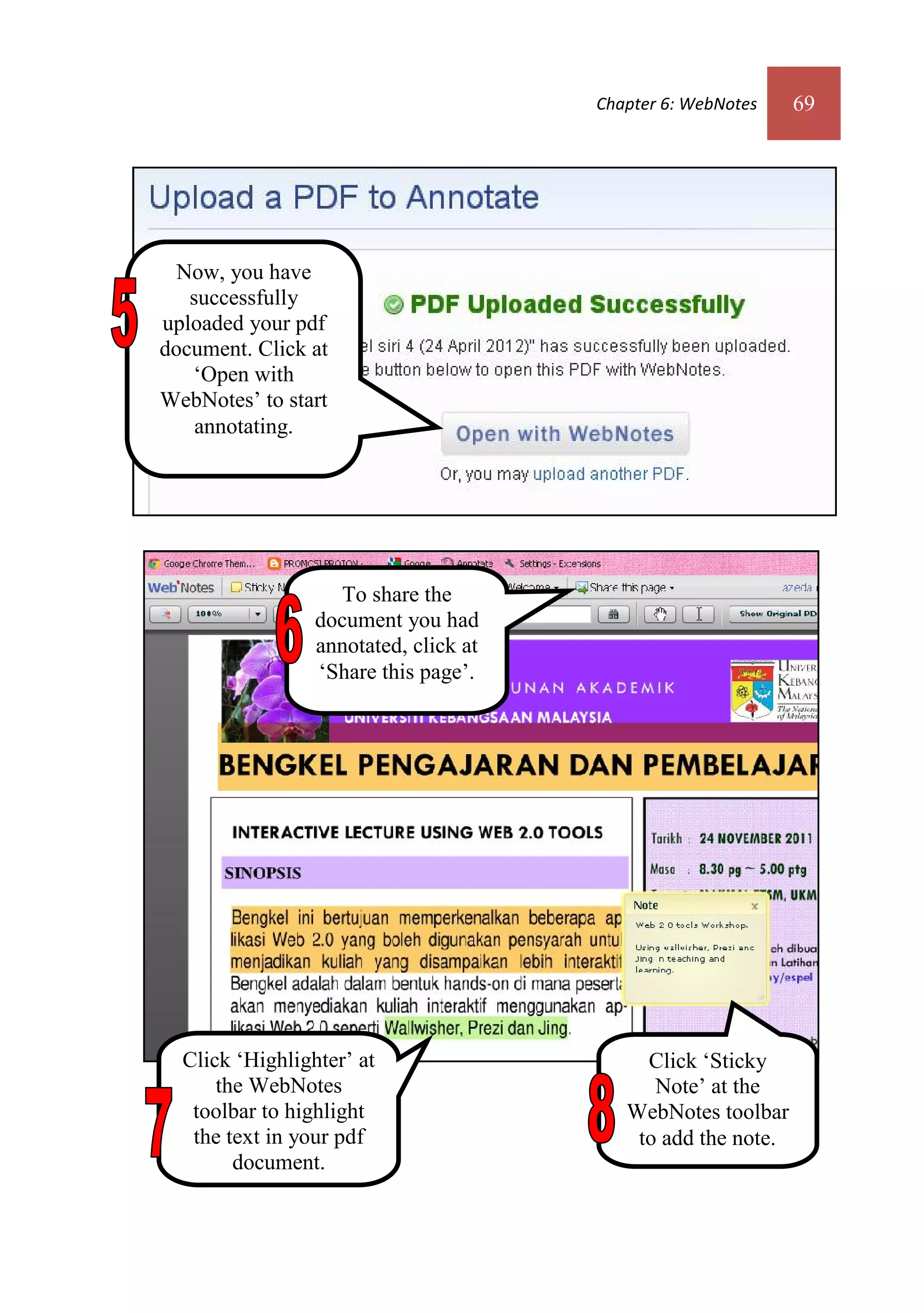 Chapter 6: WebNotes    69




  Now, you have
   successfully
uploaded your pdf
document. Click at
   ‘Open with
WebNotes’ to start
    annotating.




                   To share the
                 document you had
                 annotated, click at
                 ‘Share this page’.




  Click ‘Highlighter’ at                    Click ‘Sticky
      the WebNotes                           Note’ at the
   toolbar to highlight                   WebNotes toolbar
   the text in your pdf                    to add the note.
        document.
 
