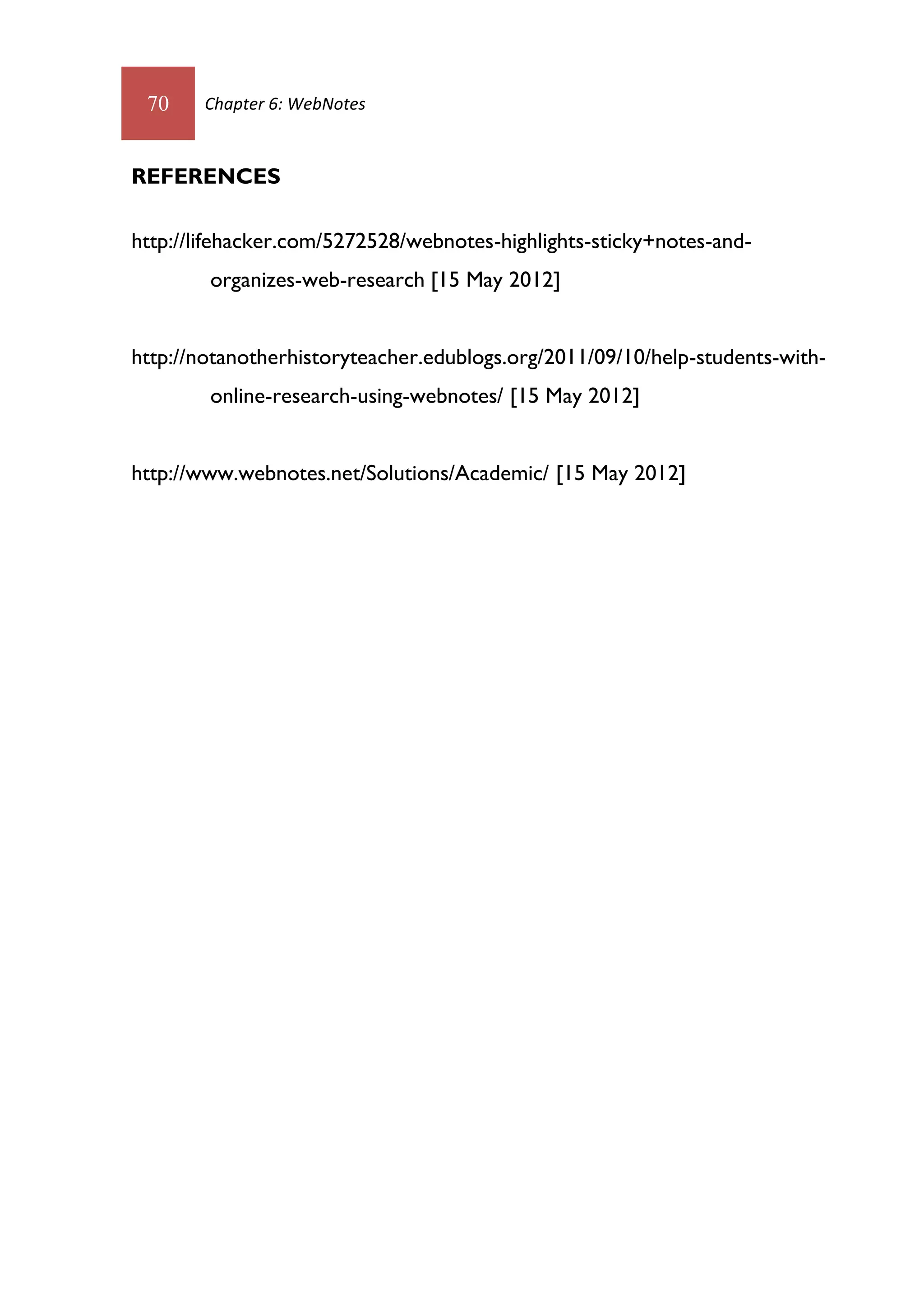 70    Chapter 6: WebNotes



REFERENCES

http://lifehacker.com/5272528/webnotes-highlights-sticky+notes-and-
        organizes-web-research [15 May 2012]


http://notanotherhistoryteacher.edublogs.org/2011/09/10/help-students-with-
        online-research-using-webnotes/ [15 May 2012]


http://www.webnotes.net/Solutions/Academic/ [15 May 2012]
 