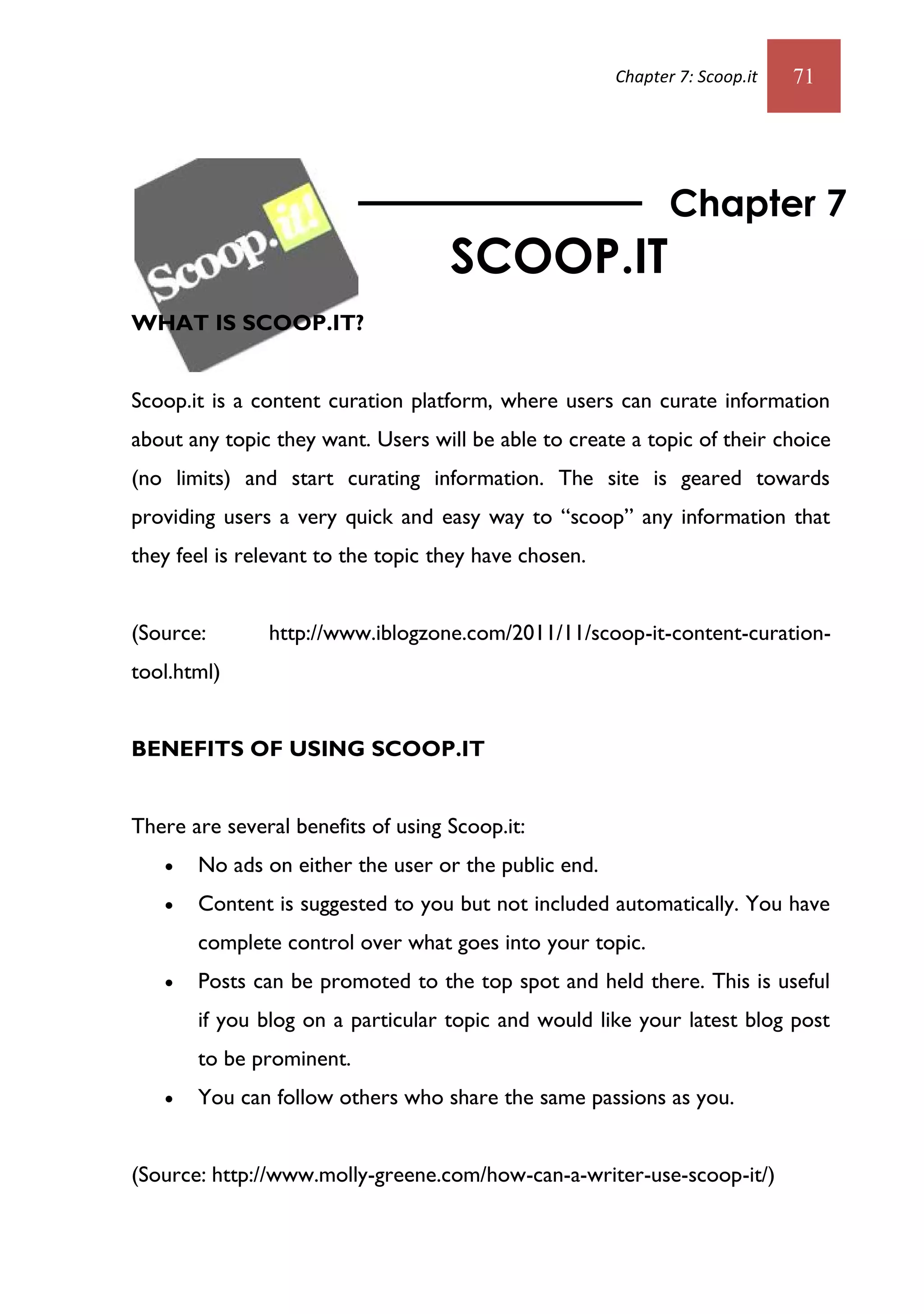 Chapter 7: Scoop.it   71




                                                              Chapter 7
                                    SCOOP.IT
WHAT IS SCOOP.IT?


Scoop.it is a content curation platform, where users can curate information
about any topic they want. Users will be able to create a topic of their choice
(no limits) and start curating information. The site is geared towards
providing users a very quick and easy way to “scoop” any information that
they feel is relevant to the topic they have chosen.


(Source:       http://www.iblogzone.com/2011/11/scoop-it-content-curation-
tool.html)


BENEFITS OF USING SCOOP.IT


There are several benefits of using Scoop.it:
      No ads on either the user or the public end.
      Content is suggested to you but not included automatically. You have
       complete control over what goes into your topic.
      Posts can be promoted to the top spot and held there. This is useful
       if you blog on a particular topic and would like your latest blog post
       to be prominent.
      You can follow others who share the same passions as you.


(Source: http://www.molly-greene.com/how-can-a-writer-use-scoop-it/)
 