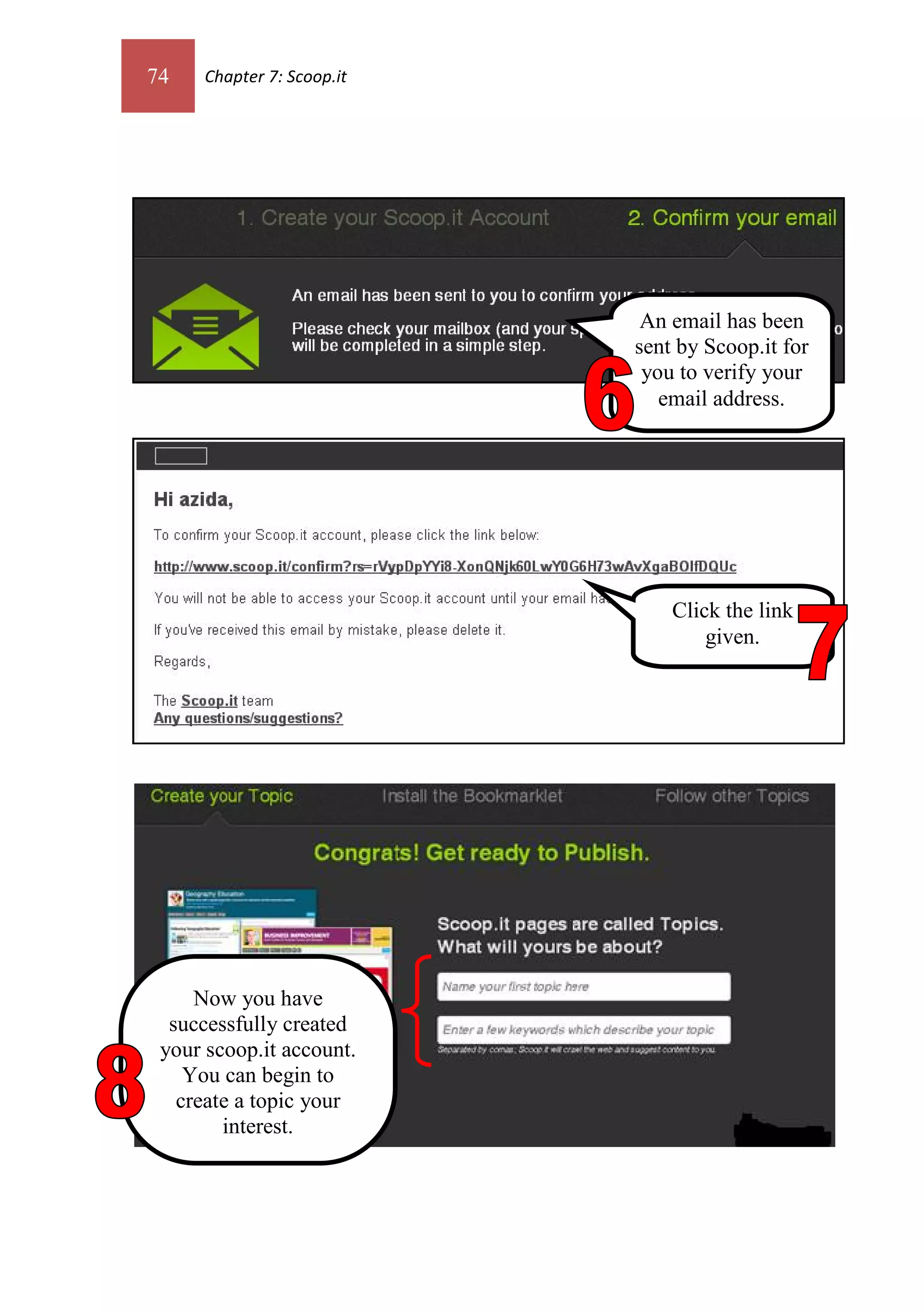 74    Chapter 7: Scoop.it




                             An email has been
                            sent by Scoop.it for
                             you to verify your
                               email address.




                                Click the link
                                    given.




     Now you have
  successfully created
 your scoop.it account.
    You can begin to
   create a topic your
        interest.
 