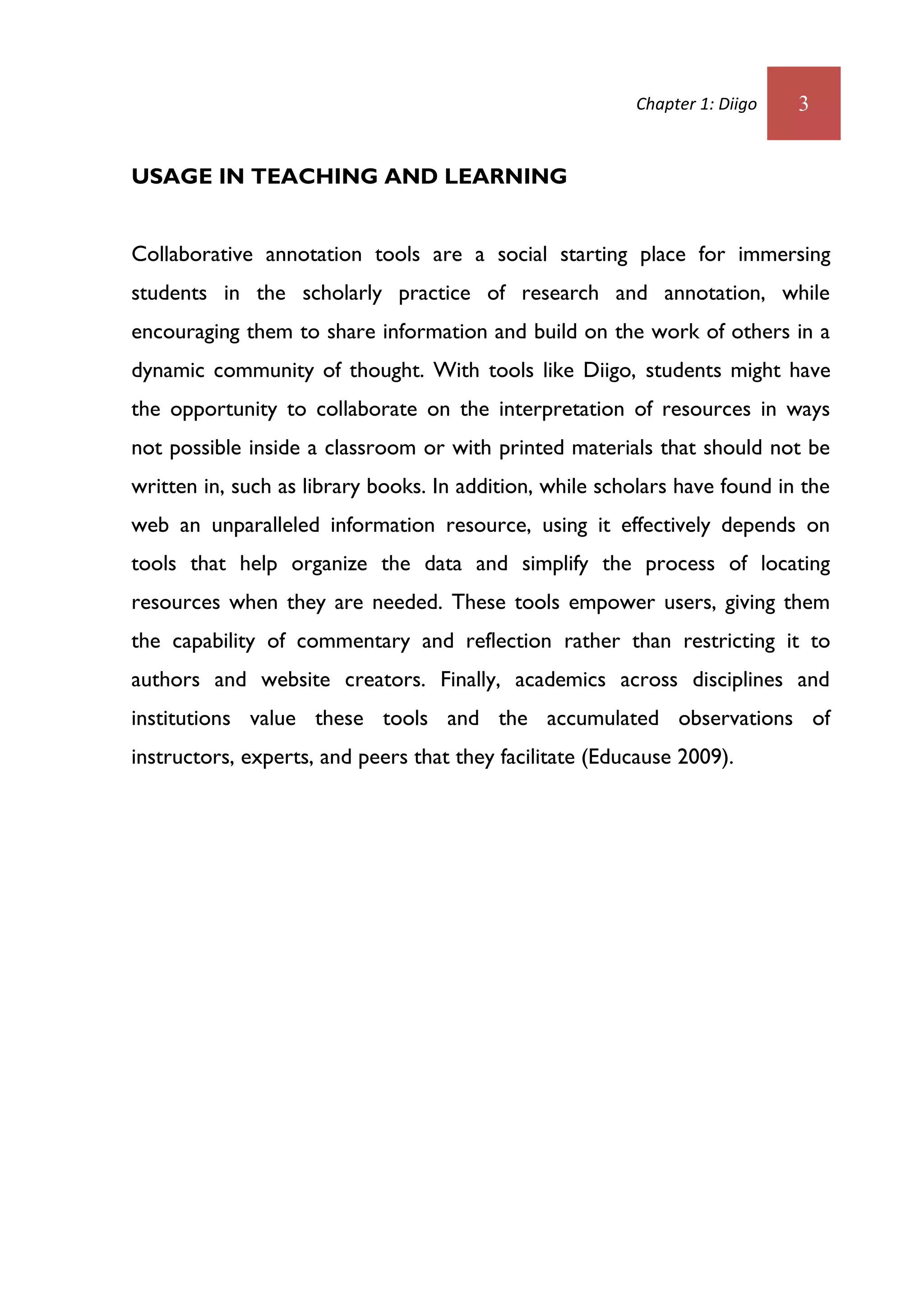 Chapter 1: Diigo   3


USAGE IN TEACHING AND LEARNING


Collaborative annotation tools are a social starting place for immersing
students in the scholarly practice of research and annotation, while
encouraging them to share information and build on the work of others in a
dynamic community of thought. With tools like Diigo, students might have
the opportunity to collaborate on the interpretation of resources in ways
not possible inside a classroom or with printed materials that should not be
written in, such as library books. In addition, while scholars have found in the
web an unparalleled information resource, using it effectively depends on
tools that help organize the data and simplify the process of locating
resources when they are needed. These tools empower users, giving them
the capability of commentary and reflection rather than restricting it to
authors and website creators. Finally, academics across disciplines and
institutions value these tools and the accumulated observations of
instructors, experts, and peers that they facilitate (Educause 2009).
 