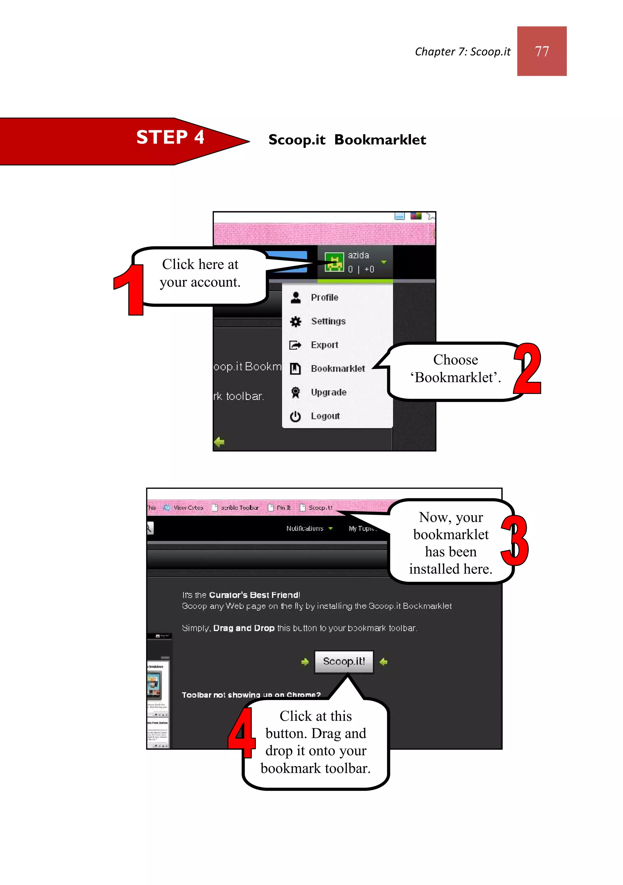 Chapter 7: Scoop.it   77




STEP 4             Scoop.it Bookmarklet




  Click here at
  your account.




                                          Choose
                                       ‘Bookmarklet’.




                                         Now, your
                                        bookmarklet
                                          has been
                                       installed here.




                     Click at this
                   button. Drag and
                   drop it onto your
                  bookmark toolbar.
 