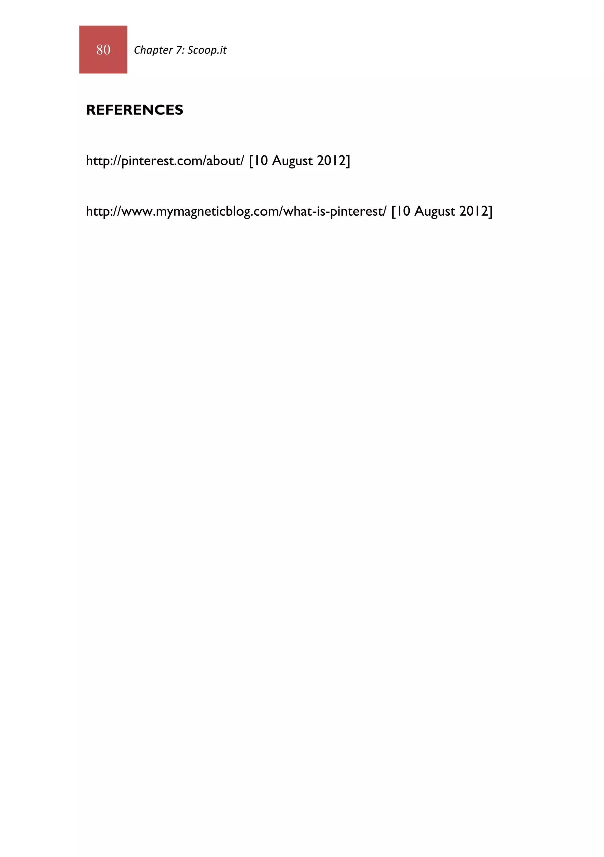 80    Chapter 7: Scoop.it




REFERENCES


http://pinterest.com/about/ [10 August 2012]


http://www.mymagneticblog.com/what-is-pinterest/ [10 August 2012]
 