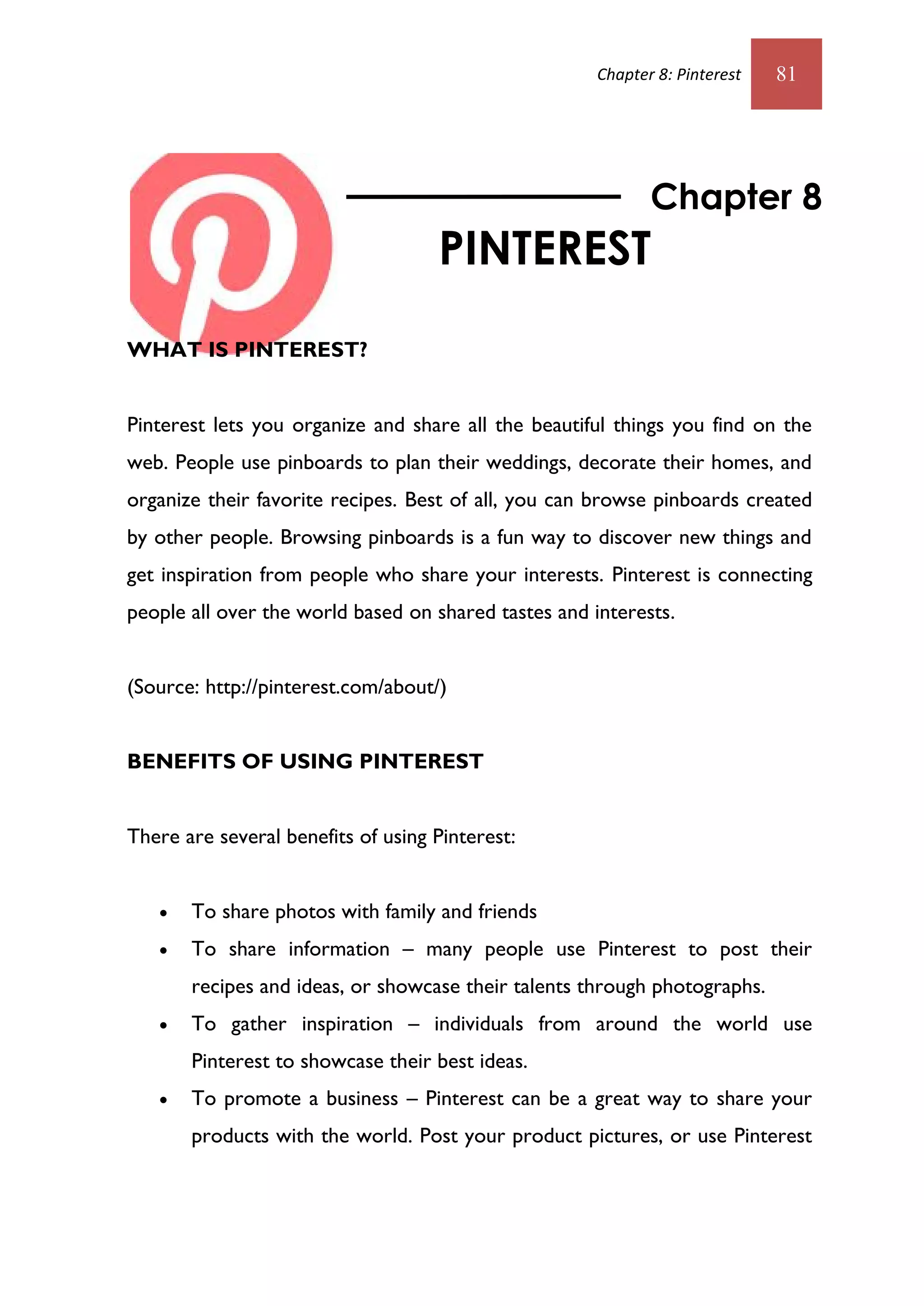 Chapter 8: Pinterest   81




                                                             Chapter 8
                                    PINTEREST
WHAT IS PINTEREST?


Pinterest lets you organize and share all the beautiful things you find on the
web. People use pinboards to plan their weddings, decorate their homes, and
organize their favorite recipes. Best of all, you can browse pinboards created
by other people. Browsing pinboards is a fun way to discover new things and
get inspiration from people who share your interests. Pinterest is connecting
people all over the world based on shared tastes and interests.


(Source: http://pinterest.com/about/)


BENEFITS OF USING PINTEREST


There are several benefits of using Pinterest:


      To share photos with family and friends
      To share information – many people use Pinterest to post their
       recipes and ideas, or showcase their talents through photographs.
      To gather inspiration – individuals from around the world use
       Pinterest to showcase their best ideas.
      To promote a business – Pinterest can be a great way to share your
       products with the world. Post your product pictures, or use Pinterest
 