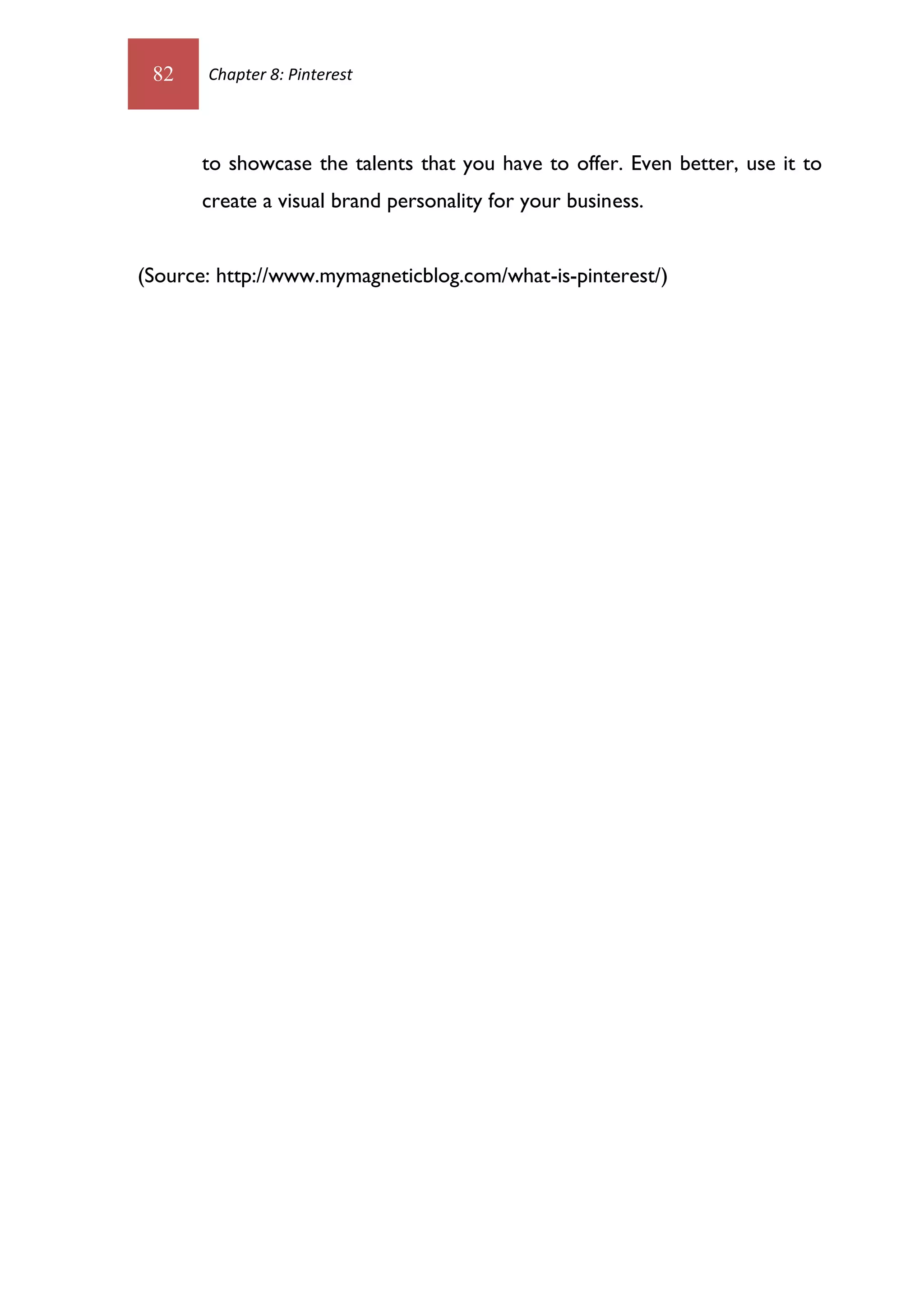 82    Chapter 8: Pinterest




       to showcase the talents that you have to offer. Even better, use it to
       create a visual brand personality for your business.


(Source: http://www.mymagneticblog.com/what-is-pinterest/)
 
