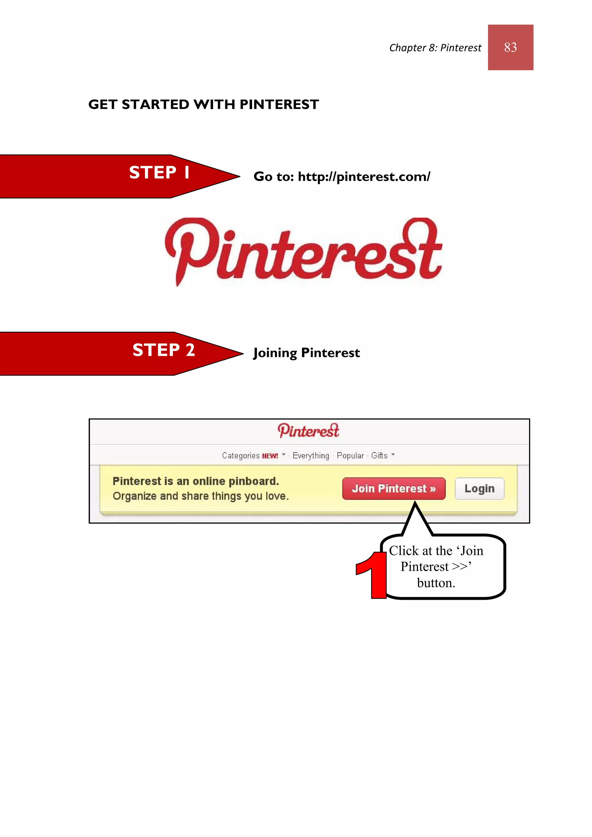 Chapter 8: Pinterest   83



GET STARTED WITH PINTEREST




    STEP 1        Go to: http://pinterest.com/




    STEP 2        Joining Pinterest




                                       Click at the ‘Join
                                         Pinterest >>’
                                            button.
 