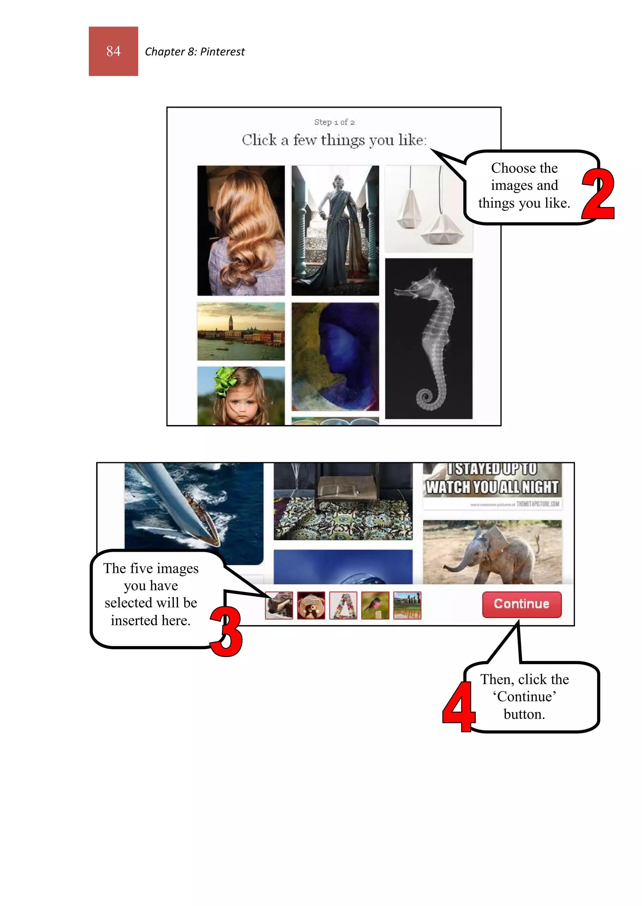 84    Chapter 8: Pinterest




                               Choose the
                               images and
                             things you like.




The five images
   you have
selected will be
 inserted here.


                             Then, click the
                              ‘Continue’
                                button.
 