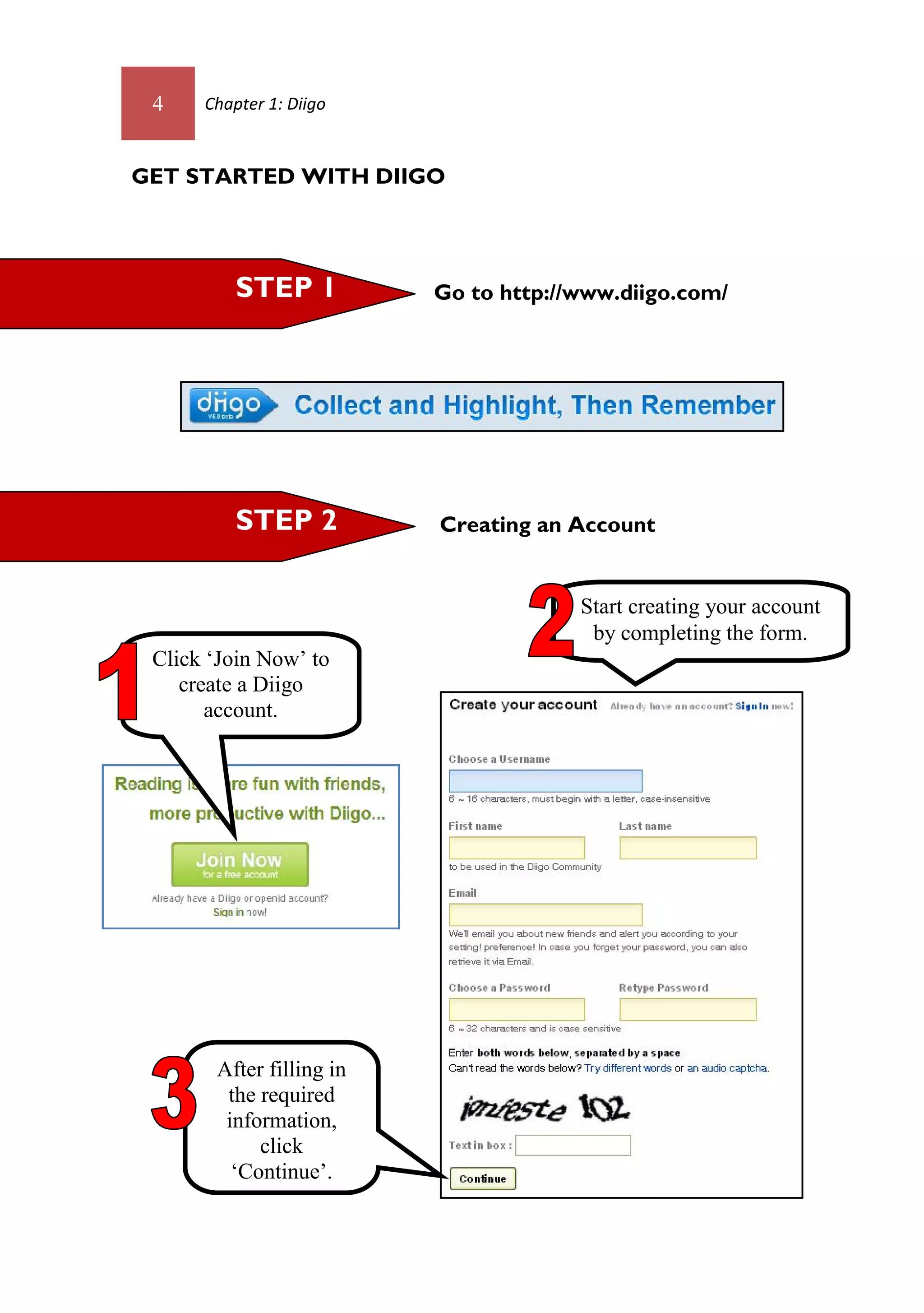 4    Chapter 1: Diigo



GET STARTED WITH DIIGO




          STEP 1          Go to http://www.diigo.com/




          STEP 2          Creating an Account


                                       Start creating your account
                                        by completing the form.
 Click ‘Join Now’ to
    create a Diigo
       account.




       After filling in
        the required
        information,
            click
         ‘Continue’.
 