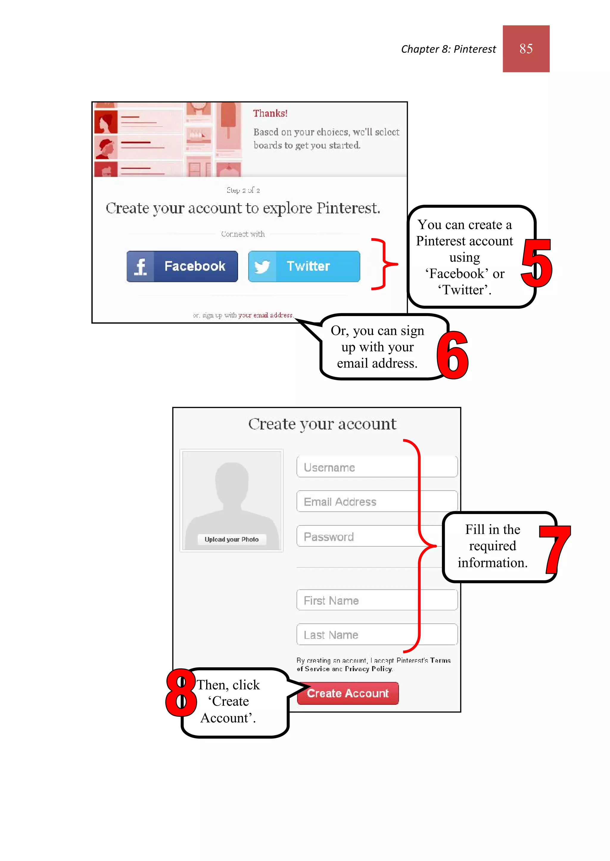 Chapter 8: Pinterest   85




                             You can create a
                             Pinterest account
                                   using
                              ‘Facebook’ or
                                 ‘Twitter’.

              Or, you can sign
                up with your
               email address.




                                       Fill in the
                                        required
                                     information.




Then, click
 ‘Create
Account’.
 