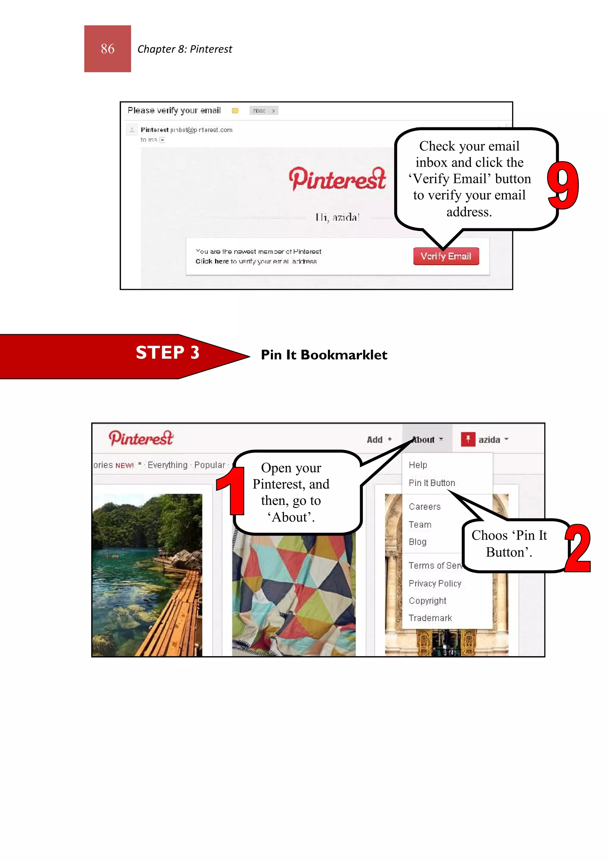 86   Chapter 8: Pinterest




                                                     Check your email
                                                    inbox and click the
                                                  ‘Verify Email’ button
                                                   to verify your email
                                                         address.




     STEP 3                  Pin It Bookmarklet




                             Open your
                            Pinterest, and
                             then, go to
                              ‘About’.
                                                            Choos ‘Pin It
                                                              Button’.
 