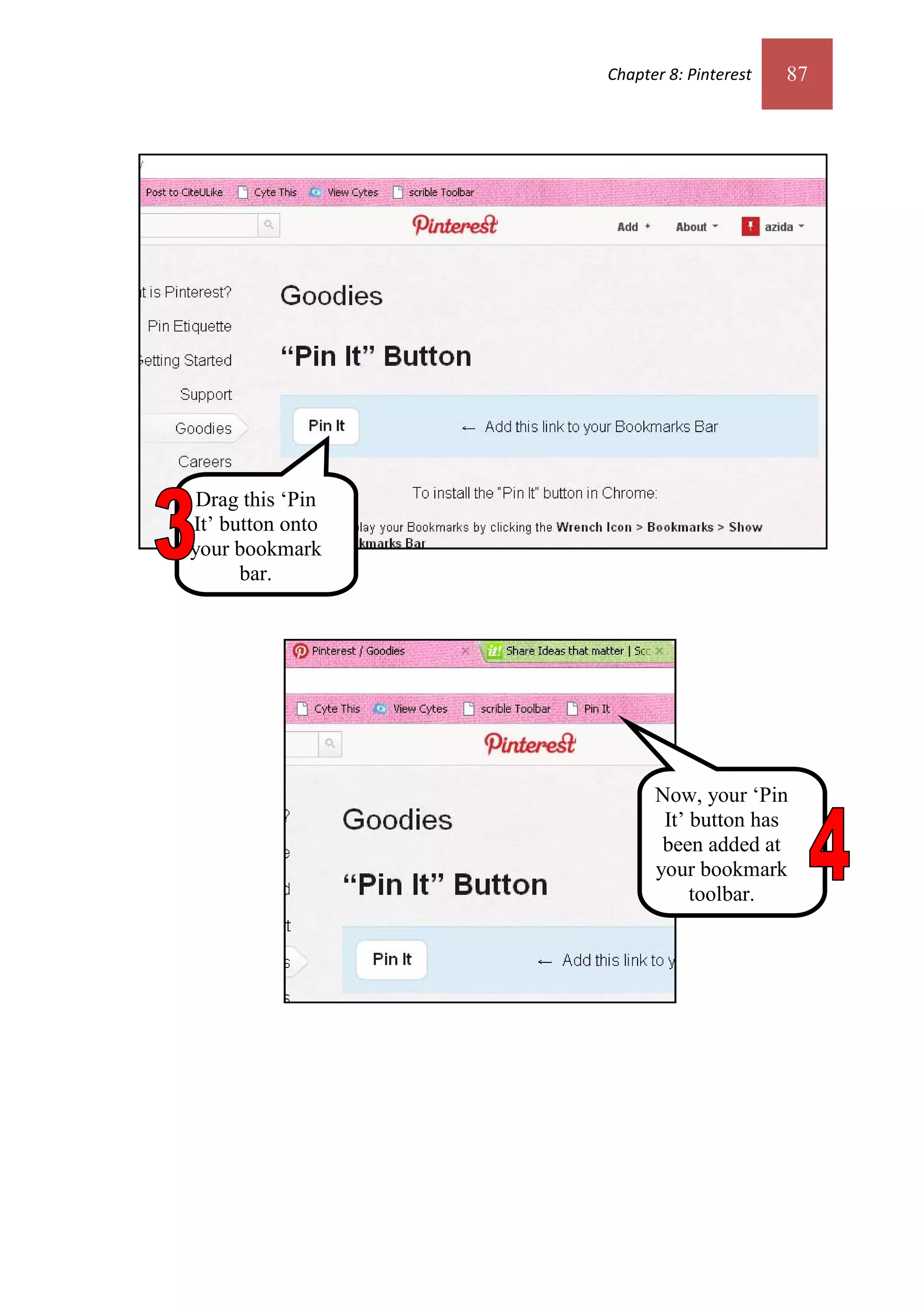 Chapter 8: Pinterest   87




 Drag this ‘Pin
It’ button onto
your bookmark
      bar.




                        Now, your ‘Pin
                         It’ button has
                         been added at
                        your bookmark
                             toolbar.
 
