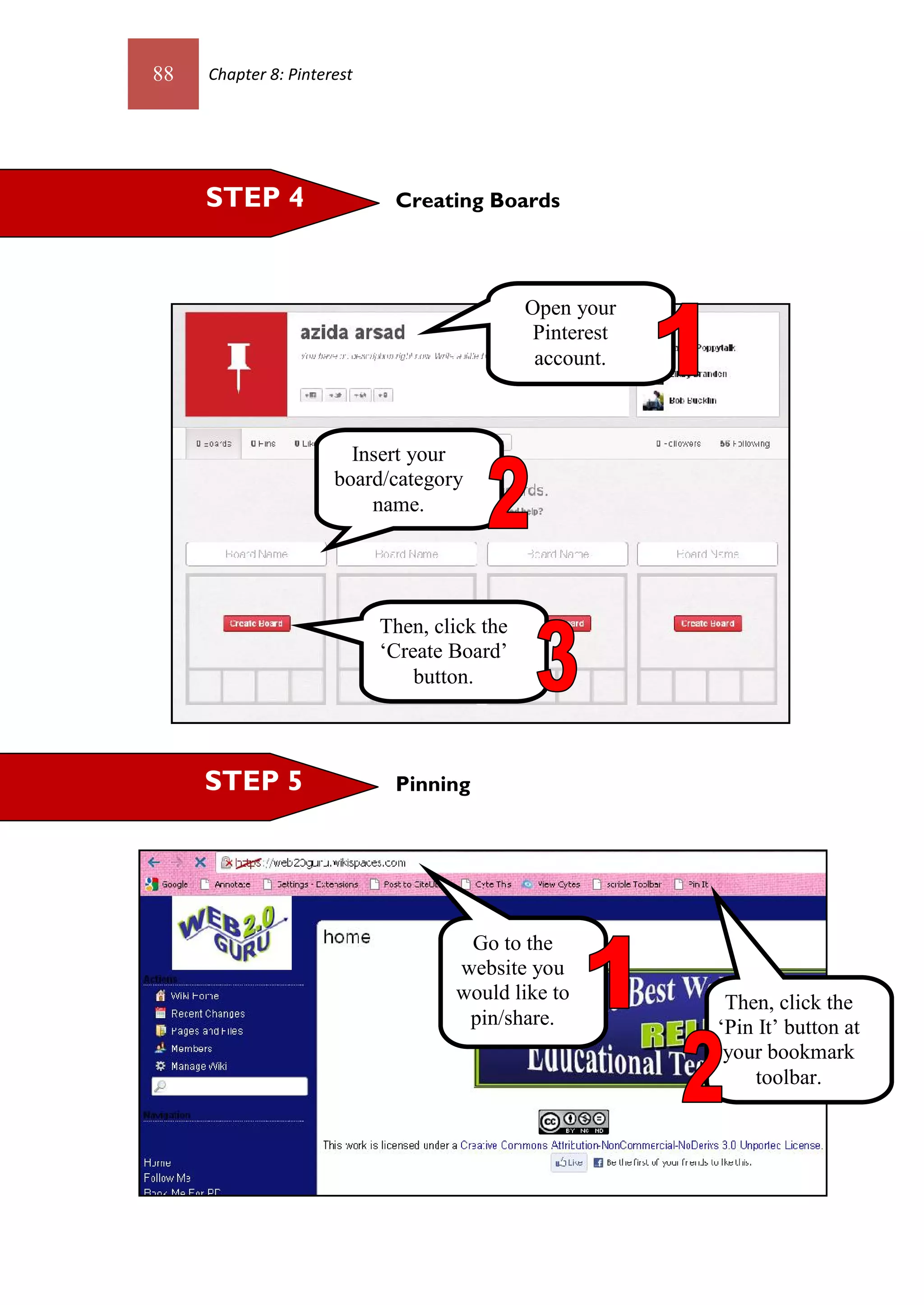 88   Chapter 8: Pinterest




     STEP 4                  Creating Boards



                                              Open your
                                               Pinterest
                                               account.



                        Insert your
                      board/category
                          name.




                            Then, click the
                            ‘Create Board’
                                button.



     STEP 5                  Pinning




                                     Go to the
                                    website you
                                    would like to           Then, click the
                                     pin/share.            ‘Pin It’ button at
                                                            your bookmark
                                                               toolbar.
 