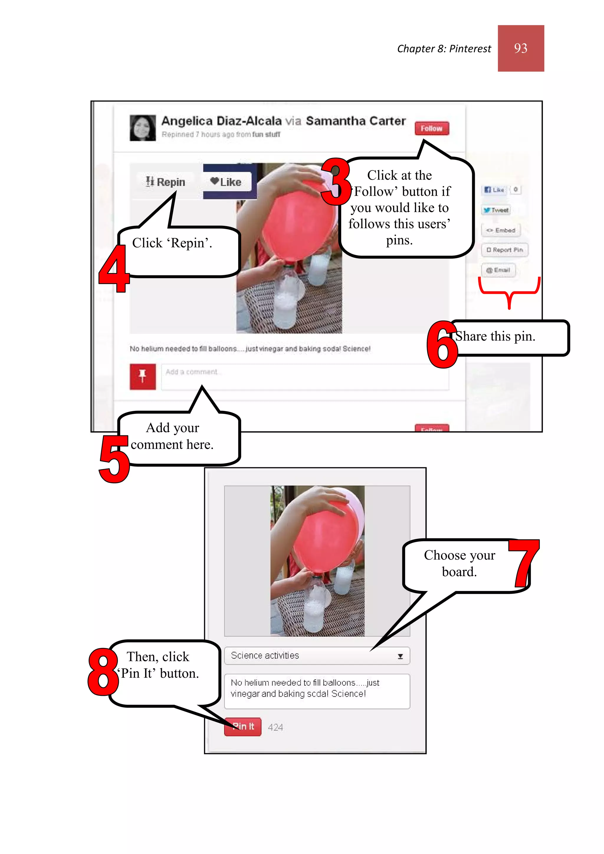 Chapter 8: Pinterest   93




                        Click at the
                    ‘Follow’ button if
                    you would like to
                    follows this users’
   Click ‘Repin’.          pins.




                                          Share this pin.




    Add your
  comment here.




                                  Choose your
                                    board.




  Then, click
‘Pin It’ button.
 
