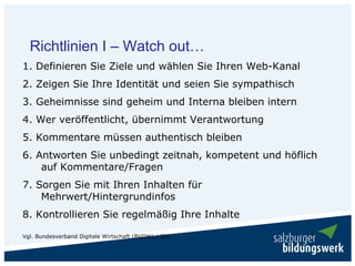 Richtlinien I – Watch out…
1. Definieren Sie Ziele und wählen Sie Ihren Web-Kanal
2. Zeigen Sie Ihre Identität und seien Sie sympathisch
3. Geheimnisse sind geheim und Interna bleiben intern
4. Wer veröffentlicht, übernimmt Verantwortung
5. Kommentare müssen authentisch bleiben
6. Antworten Sie unbedingt zeitnah, kompetent und höflich
    auf Kommentare/Fragen
7. Sorgen Sie mit Ihren Inhalten für
    Mehrwert/Hintergrundinfos
8. Kontrollieren Sie regelmäßig Ihre Inhalte

Vgl. Bundesverband Digitale Wirtschaft (BVDW) / IDC
 