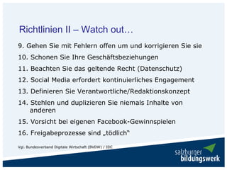 Richtlinien II – Watch out…
9. Gehen Sie mit Fehlern offen um und korrigieren Sie sie
10. Schonen Sie Ihre Geschäftsbeziehungen
11. Beachten Sie das geltende Recht (Datenschutz)
12. Social Media erfordert kontinuierliches Engagement
13. Definieren Sie Verantwortliche/Redaktionskonzept
14. Stehlen und duplizieren Sie niemals Inhalte von
    anderen
15. Vorsicht bei eigenen Facebook-Gewinnspielen
16. Freigabeprozesse sind „tödlich“

Vgl. Bundesverband Digitale Wirtschaft (BVDW) / IDC
 