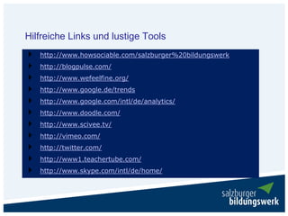 Hilfreiche Links und lustige Tools
   http://www.howsociable.com/salzburger%20bildungswerk
   http://blogpulse.com/
   http://www.wefeelfine.org/
   http://www.google.de/trends
   http://www.google.com/intl/de/analytics/
   http://www.doodle.com/
   http://www.scivee.tv/
   http://vimeo.com/
   http://twitter.com/
   http://www1.teachertube.com/
   http://www.skype.com/intl/de/home/
 