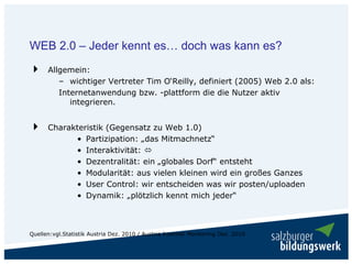 WEB 2.0 – Jeder kennt es… doch was kann es?
      Allgemein:
         – wichtiger Vertreter Tim O‘Reilly, definiert (2005) Web 2.0 als:
         Internetanwendung bzw. -plattform die die Nutzer aktiv
            integrieren.


      Charakteristik (Gegensatz zu Web 1.0)
            • Partizipation: „das Mitmachnetz“
            • Interaktivität:
            • Dezentralität: ein „globales Dorf“ entsteht
            • Modularität: aus vielen kleinen wird ein großes Ganzes
            • User Control: wir entscheiden was wir posten/uploaden
            • Dynamik: „plötzlich kennt mich jeder“



Quellen:vgl.Statistik Austria Dez. 2010 / Austria Internet Monitoring Dez. 2010
 