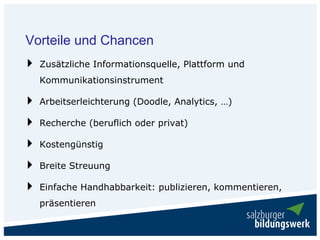 Vorteile und Chancen
  Zusätzliche Informationsquelle, Plattform und
  Kommunikationsinstrument

  Arbeitserleichterung (Doodle, Analytics, …)

  Recherche (beruflich oder privat)

  Kostengünstig

  Breite Streuung

  Einfache Handhabbarkeit: publizieren, kommentieren,
  präsentieren
 