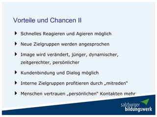 Vorteile und Chancen II
  Schnelles Reagieren und Agieren möglich

  Neue Zielgruppen werden angesprochen

  Image wird verändert, jünger, dynamischer,
  zeitgerechter, persönlicher

  Kundenbindung und Dialog möglich

  Interne Zielgruppen profitieren durch „mitreden“

  Menschen vertrauen „persönlichen“ Kontakten mehr
 