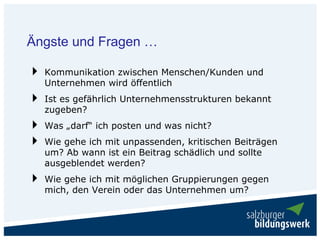 Ängste und Fragen …

  Kommunikation zwischen Menschen/Kunden und
  Unternehmen wird öffentlich
  Ist es gefährlich Unternehmensstrukturen bekannt
  zugeben?
  Was „darf“ ich posten und was nicht?
  Wie gehe ich mit unpassenden, kritischen Beiträgen
  um? Ab wann ist ein Beitrag schädlich und sollte
  ausgeblendet werden?
  Wie gehe ich mit möglichen Gruppierungen gegen
  mich, den Verein oder das Unternehmen um?
 