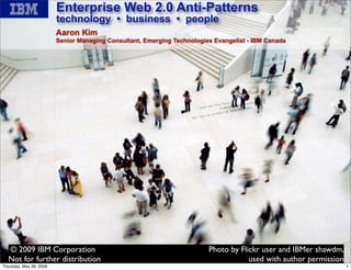 Enterprise Web 2.0 Anti-Patterns
                         technology • business • people
                         Aaron Kim
                         Senior Managing Consultant, Emerging Technologies Evangelist - IBM Canada




  © 2009 IBM Corporation                                                 Photo by Flickr user and IBMer shawdm,
                                                              1
  Not for further distribution                                                       used with author permission
Thursday, May 28, 2009                                                                                             1
 