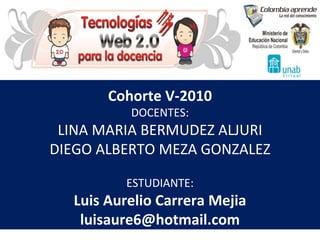 Cohorte V-2010 DOCENTES: LINA MARIA BERMUDEZ ALJURI DIEGO ALBERTO MEZA GONZALEZ ESTUDIANTE: Luis Aurelio Carrera Mejia [email_address] 