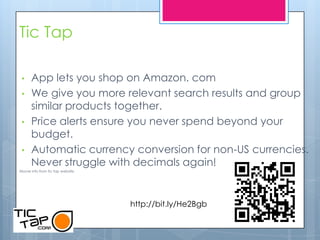 Tic Tap

 •    App lets you shop on Amazon. com
 •    We give you more relevant search results and group
      similar products together.
 •    Price alerts ensure you never spend beyond your
      budget.
 •    Automatic currency conversion for non-US currencies.
      Never struggle with decimals again!
Above info from tic tap website.




                                   http://bit.ly/He2Bgb
 