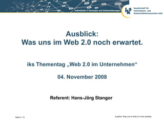 Ausblick:
        Was uns im Web 2.0 noch erwartet.

               iks Thementag „Web 2.0 im Unternehmen“

                         04. November 2008


                      Referent: Hans-Jörg Stangor



Seite 2 / 14                                        Ausblick: Was uns im Web 2.0 noch erwartet.
 