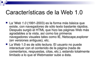 Características de la Web 1.0
   La 'Web 1.0 (1991-2003) es la forma más básica que
    existe, con navegadores de sólo texto bastante rápidos.
    Después surgió el HTML que hizo las páginas Web más
    agradables a la vista, así como los primeros
    navegadores visuales tales como IE, Netscape,explorer
    (en versiones antiguas), etc.
   La Web 1.0 es de sólo lectura. El usuario no puede
    interactuar con el contenido de la página (nada de
    comentarios, respuestas, citas, etc.), estando totalmente
    limitado a lo que el Webmaster sube a ésta.
 