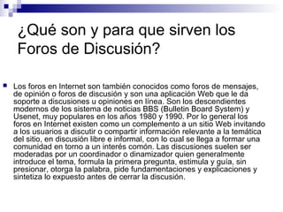 ¿Qué son y para que sirven los
     Foros de Discusión?

   Los foros en Internet son también conocidos como foros de mensajes,
    de opinión o foros de discusión y son una aplicación Web que le da
    soporte a discusiones u opiniones en línea. Son los descendientes
    modernos de los sistema de noticias BBS (Bulletin Board System) y
    Usenet, muy populares en los años 1980 y 1990. Por lo general los
    foros en Internet existen como un complemento a un sitio Web invitando
    a los usuarios a discutir o compartir información relevante a la temática
    del sitio, en discusión libre e informal, con lo cual se llega a formar una
    comunidad en torno a un interés comón. Las discusiones suelen ser
    moderadas por un coordinador o dinamizador quien generalmente
    introduce el tema, formula la primera pregunta, estimula y guía, sin
    presionar, otorga la palabra, pide fundamentaciones y explicaciones y
    sintetiza lo expuesto antes de cerrar la discusión.
 