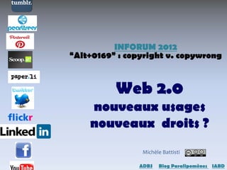 INFORUM 2012
“Alt+0169” : copyright v. copywrong



          Web 2.0
    nouveaux usages
    nouveaux droits ?
                 Michèle Battisti

                ADBS - Blog Paralipomènes - IABD
 